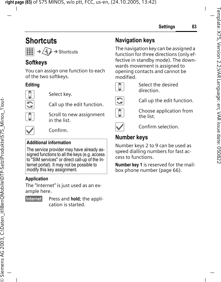 83Settingsright page (83) of S75 MINOS, w/o ptt, FCC, us-en, (24.10.2005, 13:42)&copy; Siemens AG 2003, C:\Daten_itl\BenQMobile\DTP-Satz\Produkte\S75_Minos_1\out-Template: X75, Version 2.2;VAR Language: en; VAR issue date: 050822Settings ShortcutsC&cent;T&cent;ShortcutsSoftkeysYou can assign one function to each of the two softkeys. EditingISelect key.&ntilde;Call up the edit function.IScroll to new assignment in the list.&igrave;Confirm.ApplicationThe "Internet" is just used as an ex-ample here.&sect;Internet&sect; Press and hold; the appli-cation is started.Navigation keysThe navigation key can be assigned a function for three directions (only ef-fective in standby mode). The down-wards movement is assigned to opening contacts and cannot be modified. ISelect the desired direction.&ntilde;Call up the edit function.IChoose application from the list.&igrave;Confirm selection.Number keysNumber keys 2 to 9 can be used as speed dialling numbers for fast ac-cess to functions. Number key 1 is reserved for the mail-box phone number (page 66).Additional informationThe service provider may have already as-signed functions to all the keys (e.g. access to "SIM services" or direct call-up of the In-ternet portal). It may not be possible to modify this key assignment.