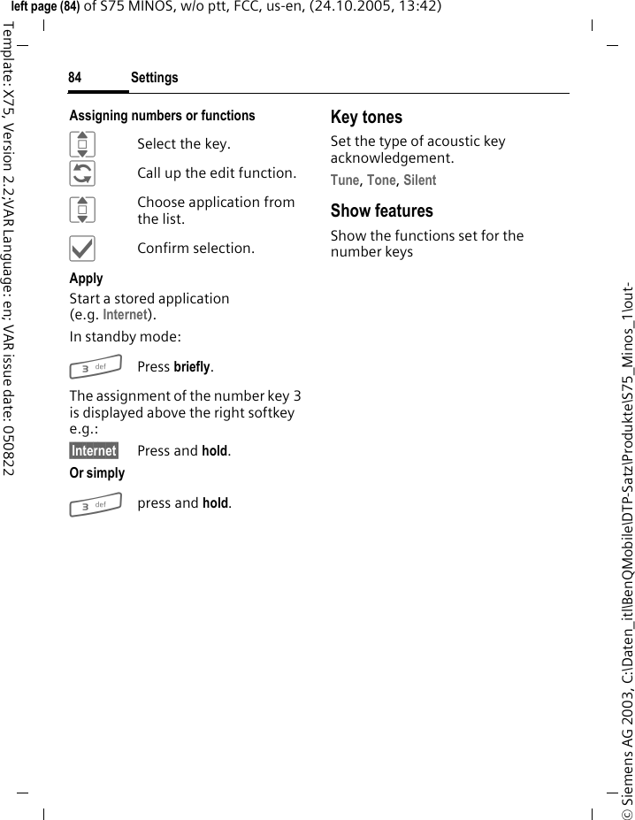 Settings84&copy; Siemens AG 2003, C:\Daten_itl\BenQMobile\DTP-Satz\Produkte\S75_Minos_1\out-left page (84) of S75 MINOS, w/o ptt, FCC, us-en, (24.10.2005, 13:42)Template: X75, Version 2.2;VAR Language: en; VAR issue date: 050822Assigning numbers or functionsISelect the key.&ntilde;Call up the edit function.IChoose application from the list.&igrave;Confirm selection.ApplyStart a stored application (e.g. Internet).In standby mode:3Press briefly.The assignment of the number key 3 is displayed above the right softkey e.g.:&sect;Internet&sect; Press and hold.Or simply 3press and hold.Key tonesSet the type of acoustic key acknowledgement.Tune, Tone, Silent Show featuresShow the functions set for the number keys