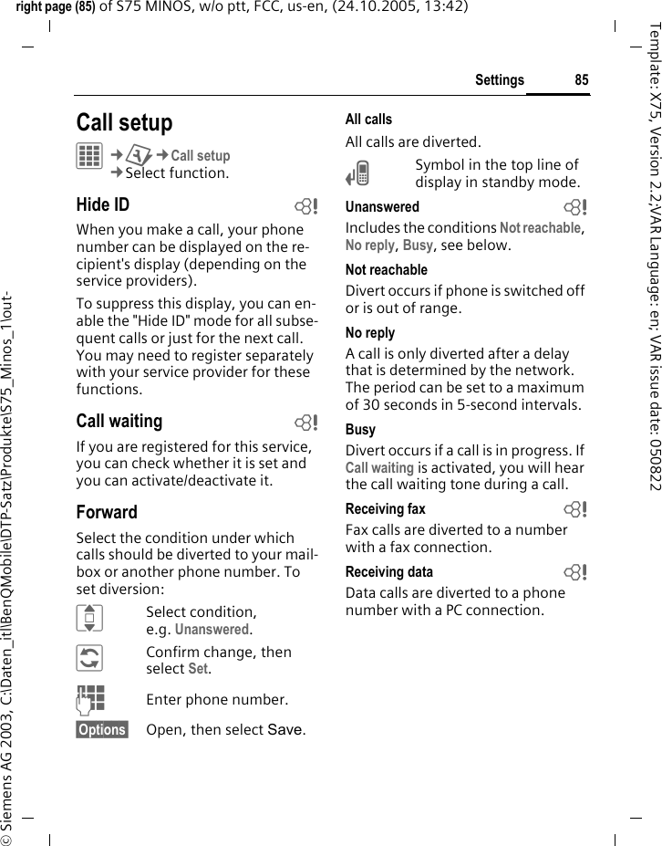 85Settingsright page (85) of S75 MINOS, w/o ptt, FCC, us-en, (24.10.2005, 13:42)&copy; Siemens AG 2003, C:\Daten_itl\BenQMobile\DTP-Satz\Produkte\S75_Minos_1\out-Template: X75, Version 2.2;VAR Language: en; VAR issue date: 050822Settings Call setupC&cent;T&cent;Call setup&cent;Select function. Hide ID bWhen you make a call, your phone number can be displayed on the re-cipient's display (depending on the service providers).To suppress this display, you can en-able the "Hide ID" mode for all subse-quent calls or just for the next call. You may need to register separately with your service provider for these functions.Call waiting bIf you are registered for this service, you can check whether it is set and you can activate/deactivate it.ForwardSelect the condition under which calls should be diverted to your mail-box or another phone number. To set diversion:ISelect condition, e.g. Unanswered.&ntilde;Confirm change, then select Set.JEnter phone number.&sect;Options&sect; Open, then select Save.All callsAll calls are diverted.&Ccedil;Symbol in the top line of display in standby mode.Unanswered  bIncludes the conditions Not reachable, No reply, Busy, see below.Not reachableDivert occurs if phone is switched off or is out of range.No replyA call is only diverted after a delay that is determined by the network. The period can be set to a maximum of 30 seconds in 5-second intervals.BusyDivert occurs if a call is in progress. If Call waiting is activated, you will hear the call waiting tone during a call.Receiving fax bFax calls are diverted to a number with a fax connection.Receiving data bData calls are diverted to a phone number with a PC connection.
