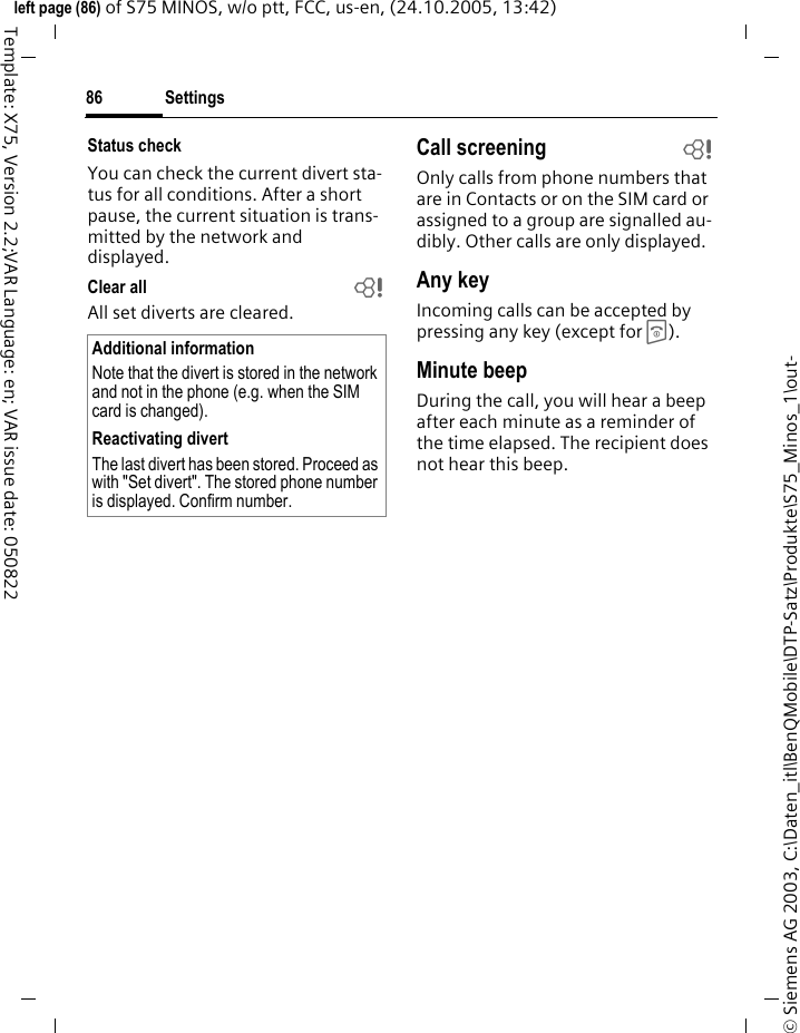 Settings86&copy; Siemens AG 2003, C:\Daten_itl\BenQMobile\DTP-Satz\Produkte\S75_Minos_1\out-left page (86) of S75 MINOS, w/o ptt, FCC, us-en, (24.10.2005, 13:42)Template: X75, Version 2.2;VAR Language: en; VAR issue date: 050822Status checkYou can check the current divert sta-tus for all conditions. After a short pause, the current situation is trans-mitted by the network and displayed.Clear all bAll set diverts are cleared. Call screening bOnly calls from phone numbers that are in Contacts or on the SIM card or assigned to a group are signalled au-dibly. Other calls are only displayed.Any keyIncoming calls can be accepted by pressing any key (except for B ).Minute beepDuring the call, you will hear a beep after each minute as a reminder of the time elapsed. The recipient does not hear this beep.Additional informationNote that the divert is stored in the network and not in the phone (e.g. when the SIM card is changed).Reactivating divertThe last divert has been stored. Proceed as with "Set divert". The stored phone number is displayed. Confirm number.