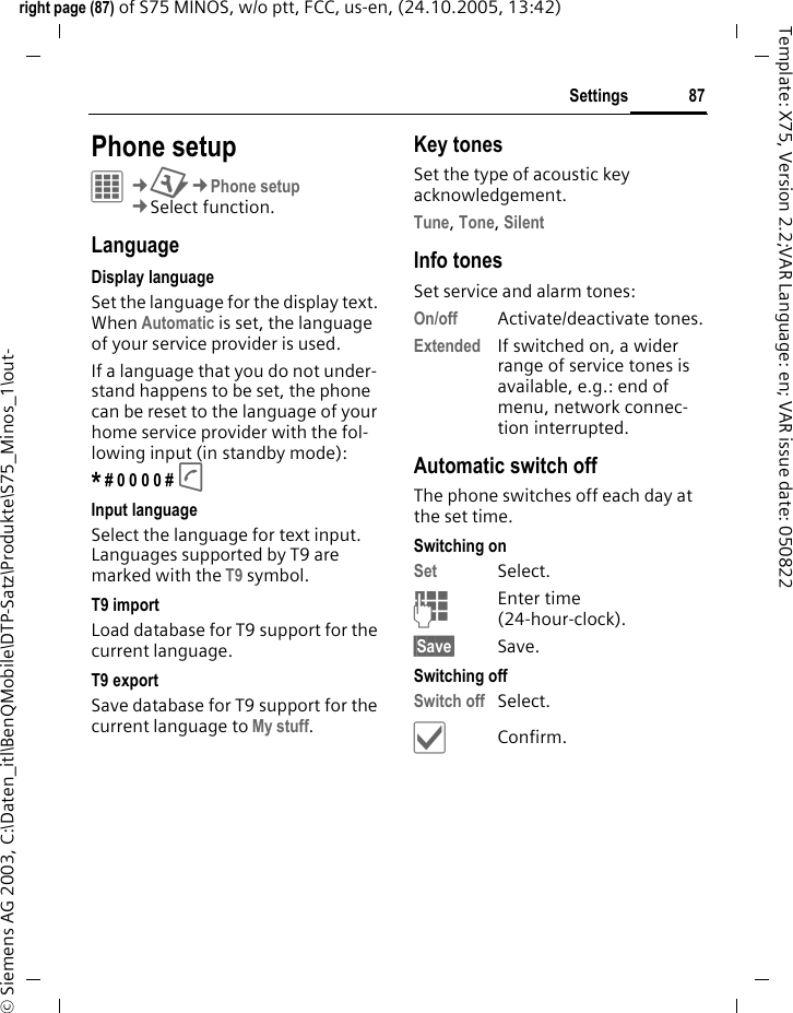 87Settingsright page (87) of S75 MINOS, w/o ptt, FCC, us-en, (24.10.2005, 13:42)&copy; Siemens AG 2003, C:\Daten_itl\BenQMobile\DTP-Satz\Produkte\S75_Minos_1\out-Template: X75, Version 2.2;VAR Language: en; VAR issue date: 050822Settings Phone setupC&cent;T&cent;Phone setup&cent;Select function.LanguageDisplay languageSet the language for the display text. When Automatic is set, the language of your service provider is used. If a language that you do not under-stand happens to be set, the phone can be reset to the language of your home service provider with the fol-lowing input (in standby mode):* # 0 0 0 0 # A Input languageSelect the language for text input. Languages supported by T9 are marked with the T9 symbol.T9 importLoad database for T9 support for the current language.T9 exportSave database for T9 support for the current language to My stuff.Key tonesSet the type of acoustic key acknowledgement.Tune, Tone, Silent Info tonesSet service and alarm tones:On/off Activate/deactivate tones.Extended If switched on, a wider range of service tones is available, e.g.: end of menu, network connec-tion interrupted.Automatic switch offThe phone switches off each day at the set time.Switching onSet Select.JEnter time (24-hour-clock).&sect;Save&sect; Save. Switching offSwitch off Select.&igrave;Confirm.