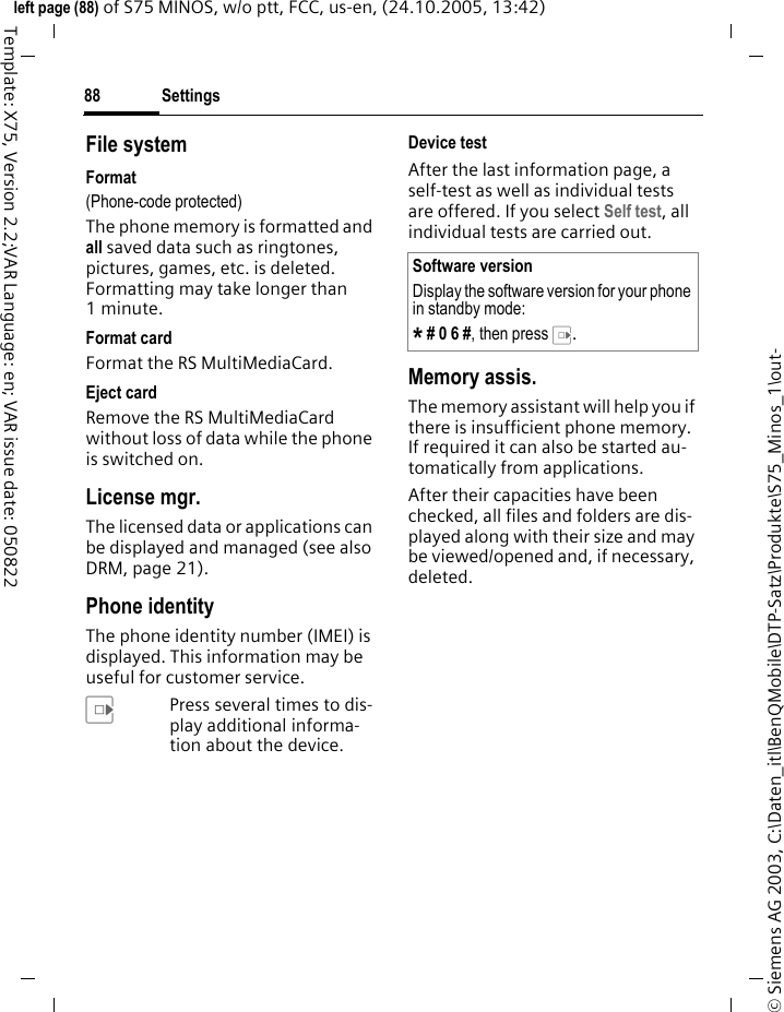 Settings88&copy; Siemens AG 2003, C:\Daten_itl\BenQMobile\DTP-Satz\Produkte\S75_Minos_1\out-left page (88) of S75 MINOS, w/o ptt, FCC, us-en, (24.10.2005, 13:42)Template: X75, Version 2.2;VAR Language: en; VAR issue date: 050822File systemFormat(Phone-code protected)The phone memory is formatted and all saved data such as ringtones, pictures, games, etc. is deleted. Formatting may take longer than 1minute.Format cardFormat the RS MultiMediaCard.Eject cardRemove the RS MultiMediaCard without loss of data while the phone is switched on.License mgr.The licensed data or applications can be displayed and managed (see also DRM, page 21). Phone identityThe phone identity number (IMEI) is displayed. This information may be useful for customer service. EPress several times to dis-play additional informa-tion about the device.Device testAfter the last information page, a self-test as well as individual tests are offered. If you select Self test, all individual tests are carried out.Memory assis.The memory assistant will help you if there is insufficient phone memory. If required it can also be started au-tomatically from applications.After their capacities have been checked, all files and folders are dis-played along with their size and may be viewed/opened and, if necessary, deleted.Software versionDisplay the software version for your phone in standby mode:* # 0 6 #, then press E.