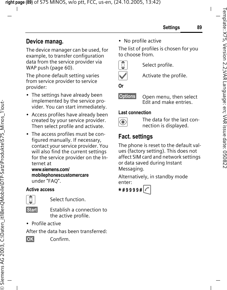89Settingsright page (89) of S75 MINOS, w/o ptt, FCC, us-en, (24.10.2005, 13:42)&copy; Siemens AG 2003, C:\Daten_itl\BenQMobile\DTP-Satz\Produkte\S75_Minos_1\out-Template: X75, Version 2.2;VAR Language: en; VAR issue date: 050822Device manag.The device manager can be used, for example, to transfer configuration data from the service provider via WAP push (page 60). The phone default setting varies from service provider to service provider:&bull; The settings have already been implemented by the service pro-vider. You can start immediately.&bull; Access profiles have already been created by your service provider. Then select profile and activate.&bull; The access profiles must be con-figured manually. If necessary, contact your service provider. You will also find the current settings for the service provider on the In-ternet at www.siemens.com/mobilephonescustomercare under "FAQ". Active accessISelect function.&sect;Start&sect; Establish a connection to the active profile. &bull; Profile activeAfter the data has been transferred:&sect;OK&sect; Confirm.&bull; No profile activeThe list of profiles is chosen for you to choose from.ISelect profile.&igrave;Activate the profile.Or &sect;Options&sect; Open menu, then select Edit and make entries.Last connection&ouml;The data for the last con-nection is displayed. Fact. settingsThe phone is reset to the default val-ues (factory setting). This does not affect SIM card and network settings or data saved during Instant Messaging.Alternatively, in standby mode enter:* # 9 9 9 9 # A 