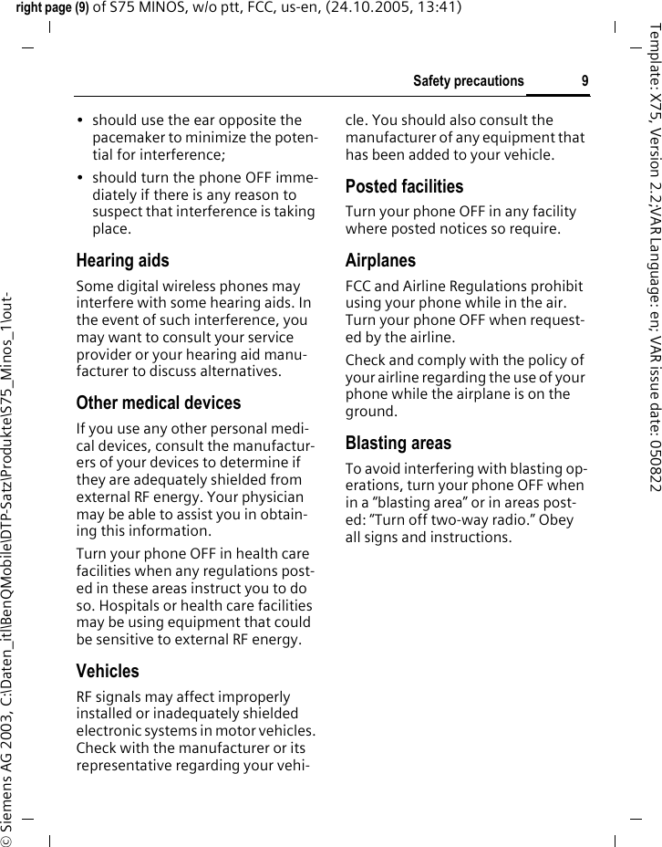 9Safety precautionsright page (9) of S75 MINOS, w/o ptt, FCC, us-en, (24.10.2005, 13:41)&copy; Siemens AG 2003, C:\Daten_itl\BenQMobile\DTP-Satz\Produkte\S75_Minos_1\out-Template: X75, Version 2.2;VAR Language: en; VAR issue date: 050822&bull; should use the ear opposite the pacemaker to minimize the poten-tial for interference;&bull; should turn the phone OFF imme-diately if there is any reason to suspect that interference is taking place.Hearing aids Some digital wireless phones may interfere with some hearing aids. In the event of such interference, you may want to consult your service provider or your hearing aid manu-facturer to discuss alternatives.Other medical devicesIf you use any other personal medi-cal devices, consult the manufactur-ers of your devices to determine if they are adequately shielded from external RF energy. Your physician may be able to assist you in obtain-ing this information.Turn your phone OFF in health care facilities when any regulations post-ed in these areas instruct you to do so. Hospitals or health care facilities may be using equipment that could be sensitive to external RF energy.VehiclesRF signals may affect improperly installed or inadequately shielded electronic systems in motor vehicles. Check with the manufacturer or its representative regarding your vehi-cle. You should also consult the manufacturer of any equipment that has been added to your vehicle.Posted facilitiesTurn your phone OFF in any facility where posted notices so require.AirplanesFCC and Airline Regulations prohibit using your phone while in the air. Turn your phone OFF when request-ed by the airline.Check and comply with the policy of your airline regarding the use of your phone while the airplane is on the ground.Blasting areasTo avoid interfering with blasting op-erations, turn your phone OFF when in a &ldquo;blasting area&rdquo; or in areas post-ed: &ldquo;Turn off two-way radio.&rdquo; Obey all signs and instructions.