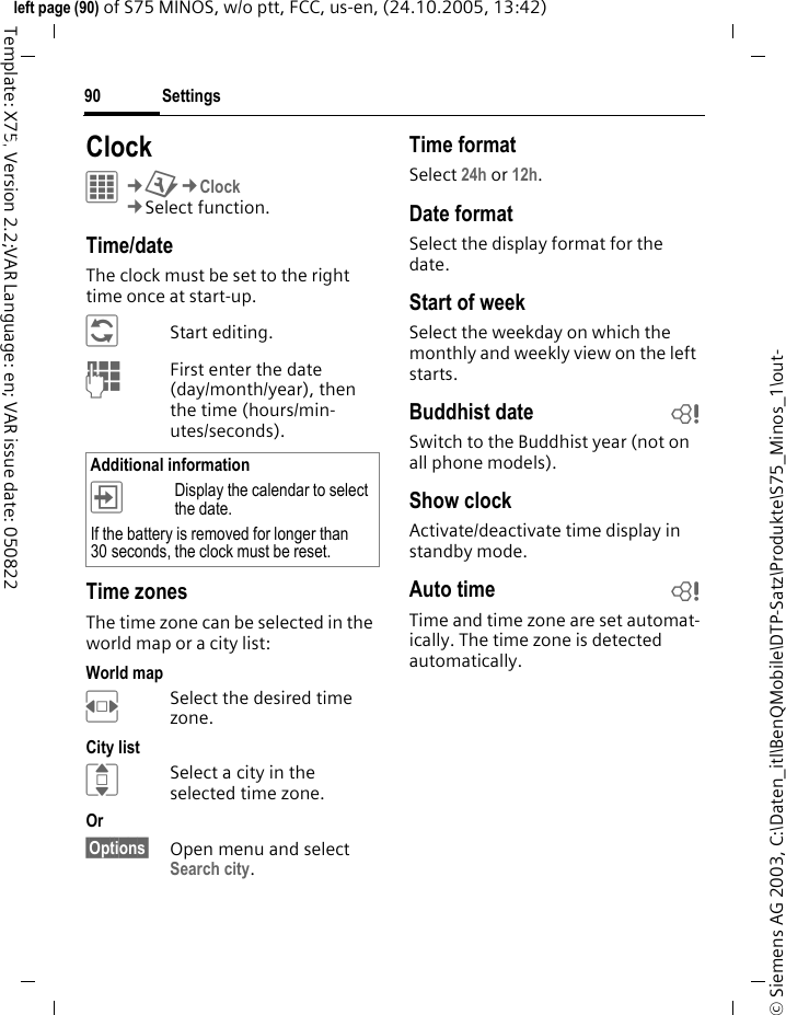 Settings90&copy; Siemens AG 2003, C:\Daten_itl\BenQMobile\DTP-Satz\Produkte\S75_Minos_1\out-left page (90) of S75 MINOS, w/o ptt, FCC, us-en, (24.10.2005, 13:42)Template: X75, Version 2.2;VAR Language: en; VAR issue date: 050822Settings ClockC&cent;T&cent;Clock&cent;Select function.Time/dateThe clock must be set to the right time once at start-up.&ntilde;Start editing.JFirst enter the date (day/month/year), then the time (hours/min-utes/seconds).Time zonesThe time zone can be selected in the world map or a city list:World mapFSelect the desired time zone.City listISelect a city in the selected time zone.Or &sect;Options&sect; Open menu and select Search city.Time formatSelect 24h or 12h.Date formatSelect the display format for the date.Start of weekSelect the weekday on which the monthly and weekly view on the left starts.Buddhist date bSwitch to the Buddhist year (not on all phone models). Show clockActivate/deactivate time display in standby mode.Auto time bTime and time zone are set automat-ically. The time zone is detected automatically.Additional information&divide;Display the calendar to select the date.If the battery is removed for longer than 30 seconds, the clock must be reset. 