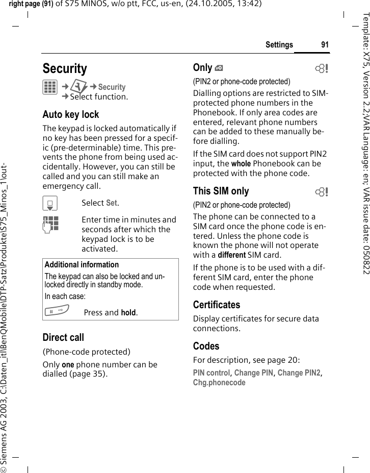 91Settingsright page (91) of S75 MINOS, w/o ptt, FCC, us-en, (24.10.2005, 13:42)&copy; Siemens AG 2003, C:\Daten_itl\BenQMobile\DTP-Satz\Produkte\S75_Minos_1\out-Template: X75, Version 2.2;VAR Language: en; VAR issue date: 050822Settings SecurityC&cent;T&cent;Security&cent;Select function.Auto key lockThe keypad is locked automatically if no key has been pressed for a specif-ic (pre-determinable) time. This pre-vents the phone from being used ac-cidentally. However, you can still be called and you can still make an emergency call.HSelect Set.JEnter time in minutes and seconds after which the keypad lock is to be activated.Direct call(Phone-code protected)Only one phone number can be dialled (page 35). Only &iexcl;b(PIN2 or phone-code protected)Dialling options are restricted to SIM-protected phone numbers in the Phonebook. If only area codes are entered, relevant phone numbers can be added to these manually be-fore dialling.If the SIM card does not support PIN2 input, the whole Phonebook can be protected with the phone code.This SIM only b(PIN2 or phone-code protected)The phone can be connected to a SIM card once the phone code is en-tered. Unless the phone code is known the phone will not operate with a different SIM card.If the phone is to be used with a dif-ferent SIM card, enter the phone code when requested.CertificatesDisplay certificates for secure data connections.CodesFor description, see page 20:PIN control, Change PIN, Change PIN2, Chg.phonecode Additional informationThe keypad can also be locked and un-locked directly in standby mode.In each case:#Press and hold.