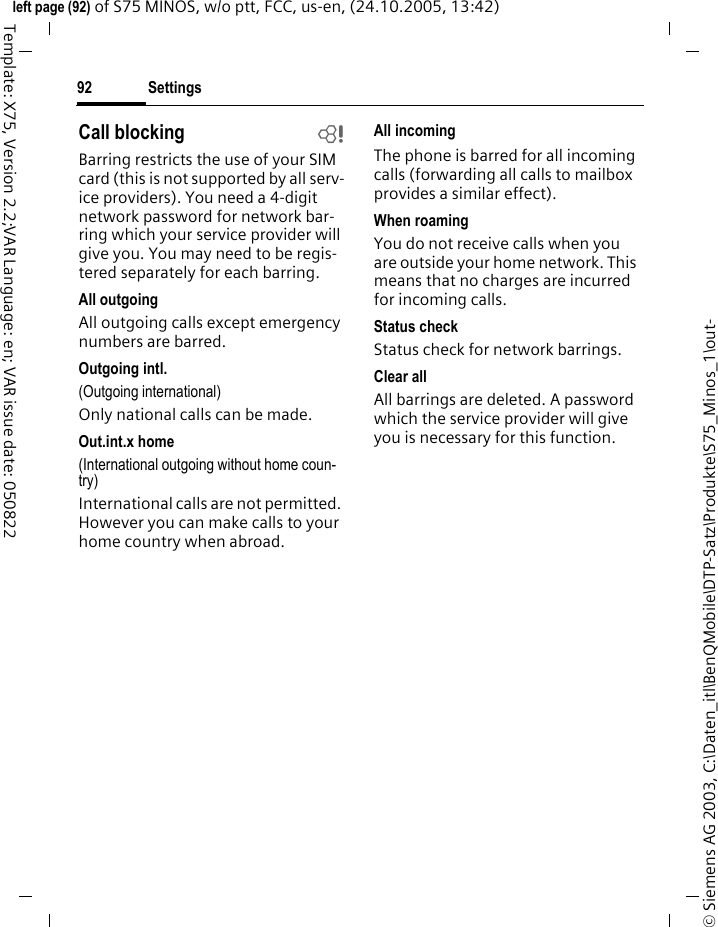 Settings92&copy; Siemens AG 2003, C:\Daten_itl\BenQMobile\DTP-Satz\Produkte\S75_Minos_1\out-left page (92) of S75 MINOS, w/o ptt, FCC, us-en, (24.10.2005, 13:42)Template: X75, Version 2.2;VAR Language: en; VAR issue date: 050822Call blocking bBarring restricts the use of your SIM card (this is not supported by all serv-ice providers). You need a 4-digit network password for network bar-ring which your service provider will give you. You may need to be regis-tered separately for each barring.All outgoingAll outgoing calls except emergency numbers are barred.Outgoing intl.(Outgoing international)Only national calls can be made.Out.int.x home(International outgoing without home coun-try)International calls are not permitted. However you can make calls to your home country when abroad.All incomingThe phone is barred for all incoming calls (forwarding all calls to mailbox provides a similar effect).When roamingYou do not receive calls when you are outside your home network. This means that no charges are incurred for incoming calls.Status checkStatus check for network barrings.Clear allAll barrings are deleted. A password which the service provider will give you is necessary for this function.
