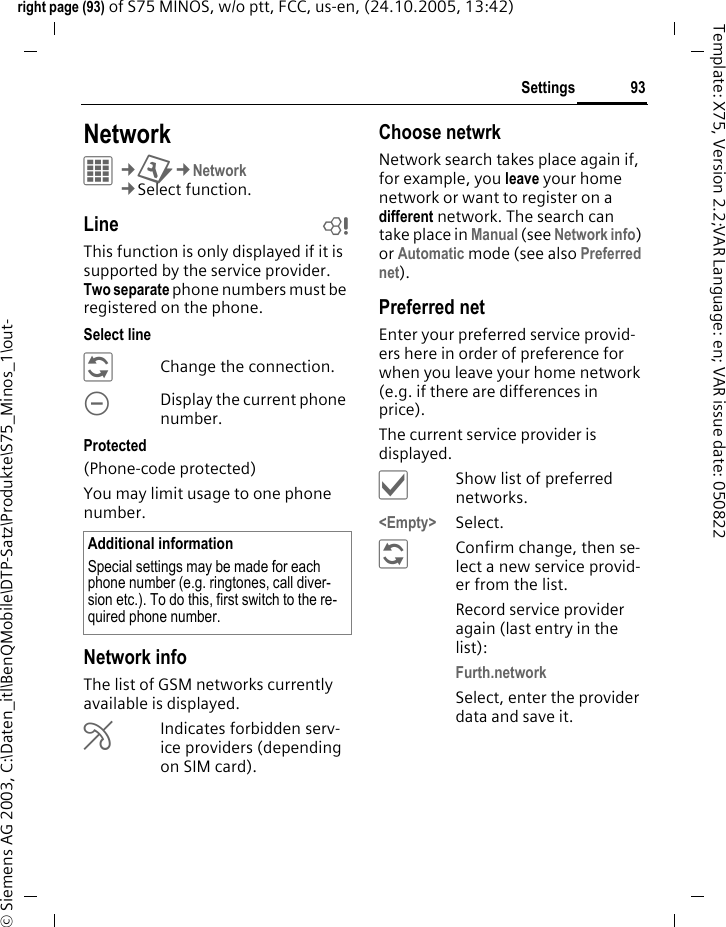 93Settingsright page (93) of S75 MINOS, w/o ptt, FCC, us-en, (24.10.2005, 13:42)&copy; Siemens AG 2003, C:\Daten_itl\BenQMobile\DTP-Satz\Produkte\S75_Minos_1\out-Template: X75, Version 2.2;VAR Language: en; VAR issue date: 050822Settings NetworkC&cent;T&cent;Network&cent;Select function. Line bThis function is only displayed if it is supported by the service provider. Two separate phone numbers must be registered on the phone.Select line&ntilde;Change the connection.\Display the current phone number.Protected(Phone-code protected)You may limit usage to one phone number.Network infoThe list of GSM networks currently available is displayed.&AElig;Indicates forbidden serv-ice providers (depending on SIM card).Choose netwrkNetwork search takes place again if, for example, you leave your home network or want to register on a different network. The search can take place in Manual (see Network info) or Automatic mode (see also Preferred net).Preferred net Enter your preferred service provid-ers here in order of preference for when you leave your home network (e.g. if there are differences in price).The current service provider is displayed.&igrave;Show list of preferred networks.<Empty> Select.&ntilde;Confirm change, then se-lect a new service provid-er from the list.Record service provider again (last entry in the list):Furth.network Select, enter the provider data and save it.Additional informationSpecial settings may be made for each phone number (e.g. ringtones, call diver-sion etc.). To do this, first switch to the re-quired phone number.