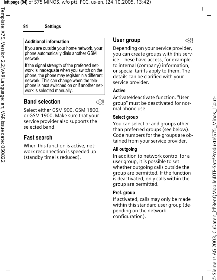 Settings94&copy; Siemens AG 2003, C:\Daten_itl\BenQMobile\DTP-Satz\Produkte\S75_Minos_1\out-left page (94) of S75 MINOS, w/o ptt, FCC, us-en, (24.10.2005, 13:42)Template: X75, Version 2.2;VAR Language: en; VAR issue date: 050822Band selection bSelect either GSM 900, GSM 1800, or GSM 1900. Make sure that your service provider also supports the selected band.Fast searchWhen this function is active, net-work reconnection is speeded up (standby time is reduced).User group bDepending on your service provider, you can create groups with this serv-ice. These have access, for example, to internal (company) information, or special tariffs apply to them. The details can be clarified with your service provider.ActiveActivate/deactivate function. "User group" must be deactivated for nor-mal phone use.Select groupYou can select or add groups other than preferred groups (see below). Code numbers for the groups are ob-tained from your service provider.All outgoingIn addition to network control for a user group, it is possible to set whether outgoing calls outside the group are permitted. If the function is deactivated, only calls within the group are permitted.Pref. groupIf activated, calls may only be made within this standard user group (de-pending on the network configuration).Additional informationIf you are outside your home network, your phone automatically dials another GSM network.If the signal strength of the preferred net-work is inadequate when you switch on the phone, the phone may register in a different network. This can change when the tele-phone is next switched on or if another net-work is selected manually.