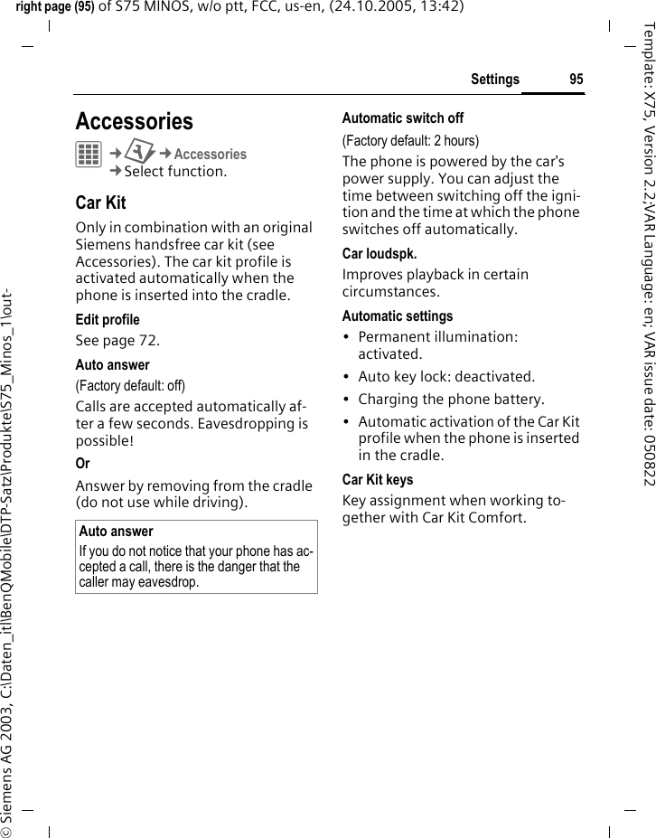 95Settingsright page (95) of S75 MINOS, w/o ptt, FCC, us-en, (24.10.2005, 13:42)&copy; Siemens AG 2003, C:\Daten_itl\BenQMobile\DTP-Satz\Produkte\S75_Minos_1\out-Template: X75, Version 2.2;VAR Language: en; VAR issue date: 050822Settings AccessoriesC&cent;T&cent;Accessories&cent;Select function.Car KitOnly in combination with an original Siemens handsfree car kit (see Accessories). The car kit profile is activated automatically when the phone is inserted into the cradle.Edit profileSee page 72.Auto answer (Factory default: off)Calls are accepted automatically af-ter a few seconds. Eavesdropping is possible!Or Answer by removing from the cradle (do not use while driving).Automatic switch off(Factory default: 2 hours)The phone is powered by the car's power supply. You can adjust the time between switching off the igni-tion and the time at which the phone switches off automatically.Car loudspk.Improves playback in certain circumstances.Automatic settings&bull; Permanent illumination: activated.&bull; Auto key lock: deactivated. &bull; Charging the phone battery.&bull; Automatic activation of the Car Kit profile when the phone is inserted in the cradle.Car Kit keysKey assignment when working to-gether with Car Kit Comfort.Auto answerIf you do not notice that your phone has ac-cepted a call, there is the danger that the caller may eavesdrop.