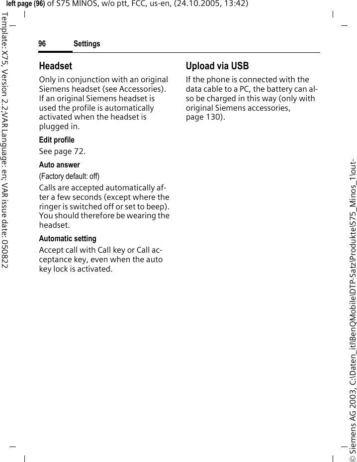 Settings96&copy; Siemens AG 2003, C:\Daten_itl\BenQMobile\DTP-Satz\Produkte\S75_Minos_1\out-left page (96) of S75 MINOS, w/o ptt, FCC, us-en, (24.10.2005, 13:42)Template: X75, Version 2.2;VAR Language: en; VAR issue date: 050822HeadsetOnly in conjunction with an original Siemens headset (see Accessories). If an original Siemens headset is used the profile is automatically activated when the headset is plugged in. Edit profileSee page 72.Auto answer (Factory default: off)Calls are accepted automatically af-ter a few seconds (except where the ringer is switched off or set to beep). You should therefore be wearing the headset. Automatic settingAccept call with Call key or Call ac-ceptance key, even when the auto key lock is activated.Upload via USBIf the phone is connected with the data cable to a PC, the battery can al-so be charged in this way (only with original Siemens accessories, page 130).