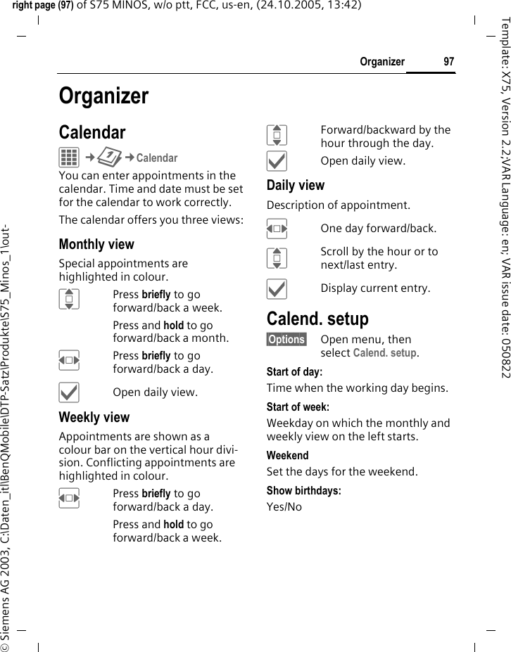 97Organizerright page (97) of S75 MINOS, w/o ptt, FCC, us-en, (24.10.2005, 13:42)&copy; Siemens AG 2003, C:\Daten_itl\BenQMobile\DTP-Satz\Produkte\S75_Minos_1\out-Template: X75, Version 2.2;VAR Language: en; VAR issue date: 050822OrganizerCalendarC&cent;Q&cent;CalendarYou can enter appointments in the calendar. Time and date must be set for the calendar to work correctly. The calendar offers you three views:Monthly viewSpecial appointments are highlighted in colour.IPress briefly to go forward/back a week.Press and hold to go forward/back a month.FPress briefly to go forward/back a day.&igrave;Open daily view.Weekly viewAppointments are shown as a colour bar on the vertical hour divi-sion. Conflicting appointments are highlighted in colour.FPress briefly to go forward/back a day.Press and hold to go forward/back a week.IForward/backward by the hour through the day.&igrave;Open daily view.Daily viewDescription of appointment. FOne day forward/back.IScroll by the hour or to next/last entry.&igrave;Display current entry.Calend. setup&sect;Options&sect; Open menu, then select Calend. setup.Start of day:Time when the working day begins.Start of week:Weekday on which the monthly and weekly view on the left starts.WeekendSet the days for the weekend.Show birthdays:Yes/No