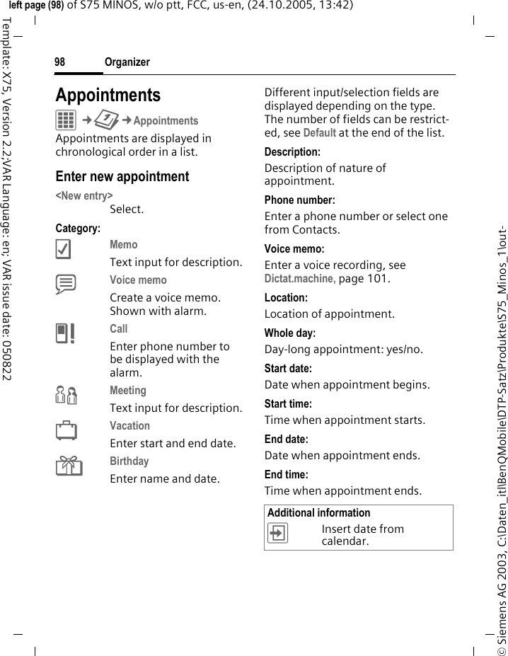 Organizer98&copy; Siemens AG 2003, C:\Daten_itl\BenQMobile\DTP-Satz\Produkte\S75_Minos_1\out-left page (98) of S75 MINOS, w/o ptt, FCC, us-en, (24.10.2005, 13:42)Template: X75, Version 2.2;VAR Language: en; VAR issue date: 050822AppointmentsC&cent;Q&cent;AppointmentsAppointments are displayed in chronological order in a list.Enter new appointment<New entry>Select.Category:cMemo Text input for description.dVoice memo Create a voice memo. Shown with alarm.eCall Enter phone number to be displayed with the alarm.fMeeting Text input for description.gVacation Enter start and end date.hBirthday Enter name and date.Different input/selection fields are displayed depending on the type. The number of fields can be restrict-ed, see Default at the end of the list. Description:Description of nature of appointment.Phone number:Enter a phone number or select one from Contacts.Voice memo:Enter a voice recording, see Dictat.machine, page 101.Location:Location of appointment.Whole day:Day-long appointment: yes/no.Start date:Date when appointment begins.Start time:Time when appointment starts.End date:Date when appointment ends.End time:Time when appointment ends.Additional information&divide;Insert date from calendar.