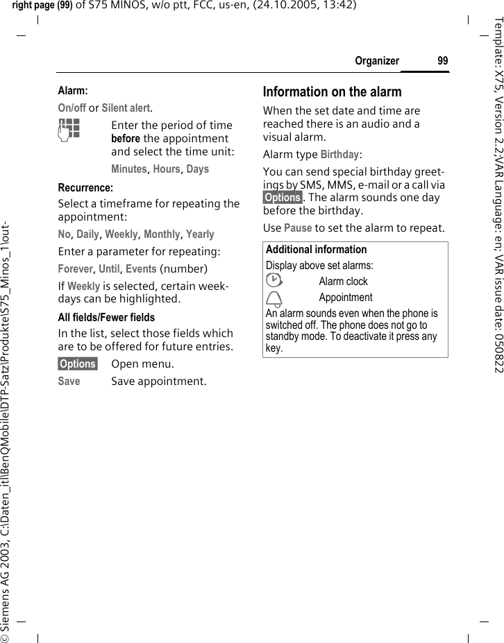 99Organizerright page (99) of S75 MINOS, w/o ptt, FCC, us-en, (24.10.2005, 13:42)&copy; Siemens AG 2003, C:\Daten_itl\BenQMobile\DTP-Satz\Produkte\S75_Minos_1\out-Template: X75, Version 2.2;VAR Language: en; VAR issue date: 050822Alarm:On/off or Silent alert.JEnter the period of time before the appointment and select the time unit:Minutes, Hours, Days Recurrence:Select a timeframe for repeating the appointment:No, Daily, Weekly, Monthly, Yearly Enter a parameter for repeating:Forever, Until, Events (number)If Weekly is selected, certain week-days can be highlighted. All fields/Fewer fieldsIn the list, select those fields which are to be offered for future entries.&sect;Options&sect; Open menu.Save Save appointment.Information on the alarmWhen the set date and time are reached there is an audio and a visual alarm. Alarm type Birthday: You can send special birthday greet-ings by SMS, MMS, e-mail or a call via &sect;Options&sect;. The alarm sounds one day before the birthday.Use Pause to set the alarm to repeat.Additional informationDisplay above set alarms:&sup1;Alarm clock&raquo;AppointmentAn alarm sounds even when the phone is switched off. The phone does not go to standby mode. To deactivate it press any key.