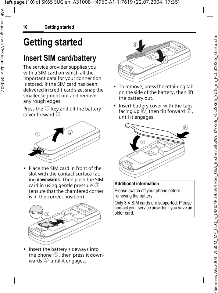 &copy; Siemens AG 2003, W:\ICM_MP_CCQ_S_UM\04FL00594 R66_USA_Ersterstellg\Work\SK66_FCC\SK65_SUG_en_FCC\KSK65_Startup.fmGetting started10VAR Language: en; VAR issue date: 040607left page (10) of SK65 SUG en, A31008-H4960-A1-1-7619 (22.07.2004, 17:35)Getting startedInsert SIM card/batteryThe service provider supplies you with a SIM card on which all the important data for your connection is stored. If the SIM card has been delivered in credit-card size, snap the smaller segment out and remove any rough edges.Press the 1 key and tilt the battery cover forward 2.&bull; Place the SIM card in front of the slot with the contact surface fac-ing downwards. Then push the SIM card in using gentle pressure 3 (ensure that the chamfered corner is in the correct position).&bull; Insert the battery sideways into the phone 4, then press it down-wards 5 until it engages. &bull; To remove, press the retaining tab on the side of the battery, then lift the battery out.&bull; Insert battery cover with the tabs facing up 6, then tilt forward 7, until it engages.123Additional informationPlease switch off your phone before removing the battery!Only 3 V SIM cards are supported. Please contact your service provider if you have an older card.4567