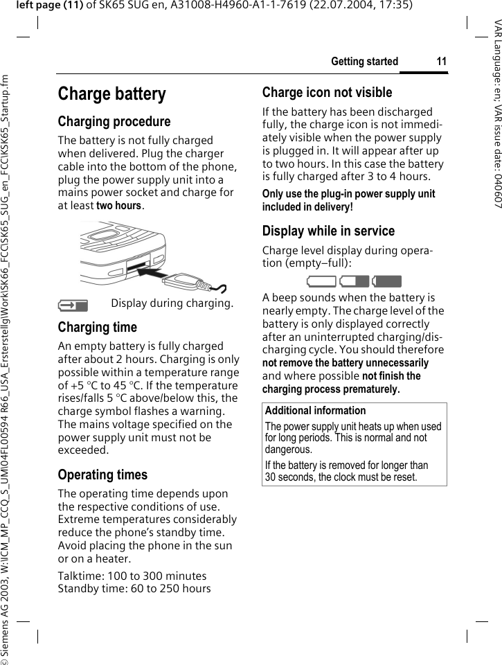 &copy; Siemens AG 2003, W:\ICM_MP_CCQ_S_UM\04FL00594 R66_USA_Ersterstellg\Work\SK66_FCC\SK65_SUG_en_FCC\KSK65_Startup.fm11Getting startedVAR Language: en; VAR issue date: 040607left page (11) of SK65 SUG en, A31008-H4960-A1-1-7619 (22.07.2004, 17:35)Charge batteryCharging procedureThe battery is not fully charged when delivered. Plug the charger cable into the bottom of the phone, plug the power supply unit into a mains power socket and charge for at least two hours. YDisplay during charging.Charging timeAn empty battery is fully charged after about 2 hours. Charging is only possible within a temperature range of +5 &deg;C to 45 &deg;C. If the temperature rises/falls 5 &deg;C above/below this, the charge symbol flashes a warning. The mains voltage specified on the power supply unit must not be exceeded. Operating timesThe operating time depends upon the respective conditions of use. Extreme temperatures considerably reduce the phone&rsquo;s standby time. Avoid placing the phone in the sun or on a heater.Talktime: 100 to 300 minutesStandby time: 60 to 250 hoursCharge icon not visibleIf the battery has been discharged fully, the charge icon is not immedi-ately visible when the power supply is plugged in. It will appear after up to two hours. In this case the battery is fully charged after 3 to 4 hours.Only use the plug-in power supply unit included in delivery! Display while in serviceCharge level display during opera-tion (empty&ndash;full):V W X A beep sounds when the battery is nearly empty. The charge level of the battery is only displayed correctly after an uninterrupted charging/dis-charging cycle. You should therefore not remove the battery unnecessarily and where possible not finish the charging process prematurely. Additional informationThe power supply unit heats up when used for long periods. This is normal and not dangerous.If the battery is removed for longer than 30 seconds, the clock must be reset. 