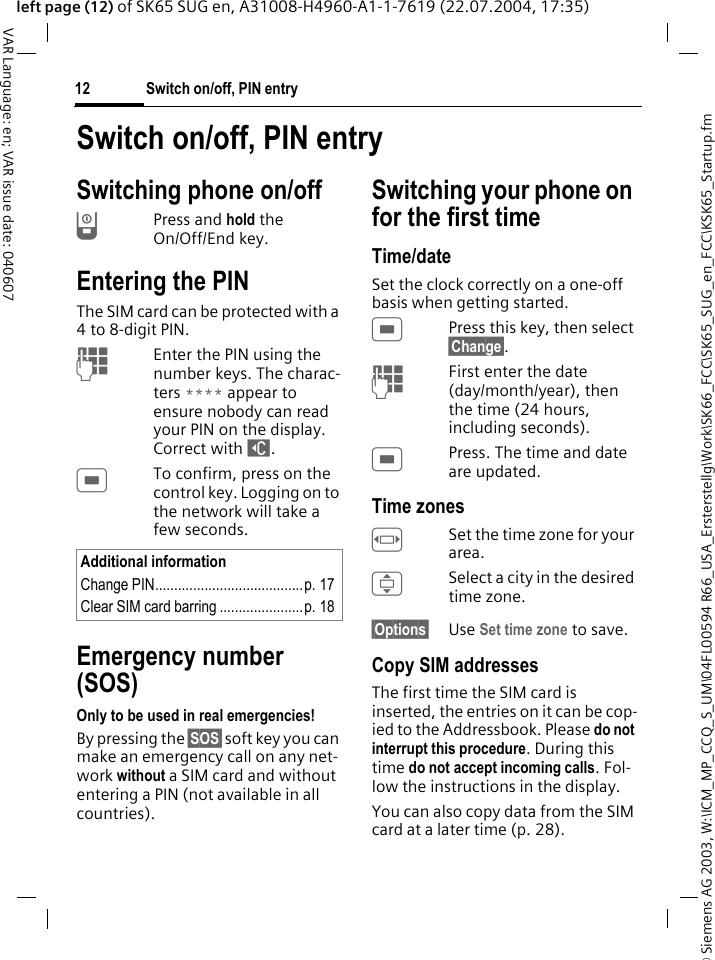 &copy; Siemens AG 2003, W:\ICM_MP_CCQ_S_UM\04FL00594 R66_USA_Ersterstellg\Work\SK66_FCC\SK65_SUG_en_FCC\KSK65_Startup.fmSwitch on/off, PIN entry12VAR Language: en; VAR issue date: 040607left page (12) of SK65 SUG en, A31008-H4960-A1-1-7619 (22.07.2004, 17:35)Switch on/off, PIN entrySwitching phone on/offBPress and hold the On/Off/End key.Entering the PINThe SIM card can be protected with a 4to 8-digit PIN.JEnter the PIN using the number keys. The charac-ters **** appear to ensure nobody can read your PIN on the display. Correct with ]. CTo confirm, press on the control key. Logging on to the network will take a few seconds.Emergency number (SOS)Only to be used in real emergencies!By pressing the &sect;SOS&sect; soft key you can make an emergency call on any net-work without a SIM card and without entering a PIN (not available in all countries).Switching your phone on for the first timeTime/dateSet the clock correctly on a one-off basis when getting started.CPress this key, then select &sect;Change&sect;.JFirst enter the date (day/month/year), then the time (24 hours, including seconds).CPress. The time and date are updated.Time zonesFSet the time zone for your area.ISelect a city in the desired time zone.&sect;Options&sect; Use Set time zone to save.Copy SIM addressesThe first time the SIM card is inserted, the entries on it can be cop-ied to the Addressbook. Please do not interrupt this procedure. During this time do not accept incoming calls. Fol-low the instructions in the display.You can also copy data from the SIM card at a later time (p. 28).Additional informationChange PIN.......................................p. 17Clear SIM card barring ......................p. 18