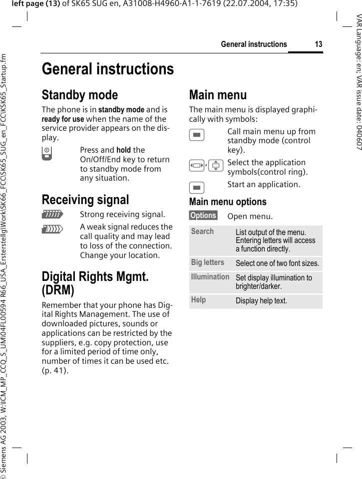 &copy; Siemens AG 2003, W:\ICM_MP_CCQ_S_UM\04FL00594 R66_USA_Ersterstellg\Work\SK66_FCC\SK65_SUG_en_FCC\KSK65_Startup.fm13General instructionsVAR Language: en; VAR issue date: 040607left page (13) of SK65 SUG en, A31008-H4960-A1-1-7619 (22.07.2004, 17:35)General instructionsStandby modeThe phone is in standby mode and is ready for use when the name of the service provider appears on the dis-play.BPress and hold the On/Off/End key to return to standby mode from any situation.Receiving signalZStrong receiving signal.[A weak signal reduces the call quality and may lead to loss of the connection. Change your location.Digital Rights Mgmt. (DRM)Remember that your phone has Dig-ital Rights Management. The use of downloaded pictures, sounds or applications can be restricted by the suppliers, e.g. copy protection, use for a limited period of time only, number of times it can be used etc. (p. 41).Main menuThe main menu is displayed graphi-cally with symbols:CCall main menu up from standby mode (control key).F,ISelect the application symbols(control ring).CStart an application.Main menu options&sect;Options&sect; Open menu.Search List output of the menu. Entering letters will access a function directly.Big letters Select one of two font sizes.Illumination Set display illumination to brighter/darker.Help Display help text.