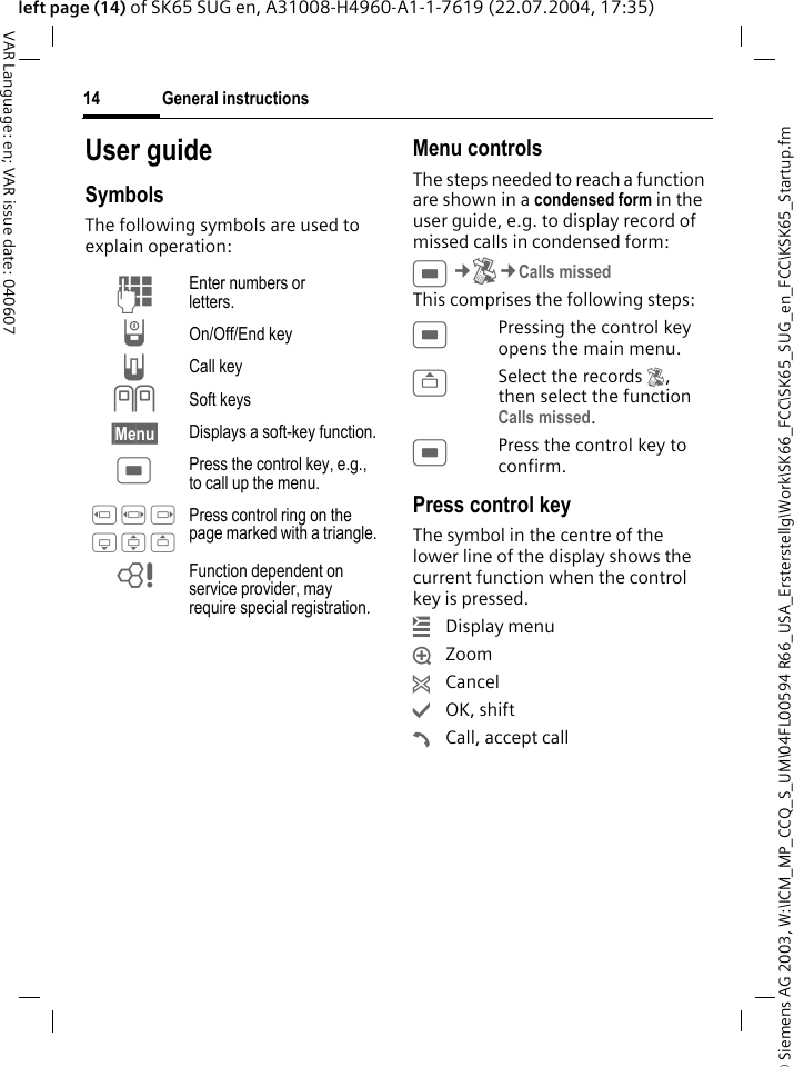 &copy; Siemens AG 2003, W:\ICM_MP_CCQ_S_UM\04FL00594 R66_USA_Ersterstellg\Work\SK66_FCC\SK65_SUG_en_FCC\KSK65_Startup.fmGeneral instructions14VAR Language: en; VAR issue date: 040607left page (14) of SK65 SUG en, A31008-H4960-A1-1-7619 (22.07.2004, 17:35)User guideSymbolsThe following symbols are used to explain operation:Menu controlsThe steps needed to reach a function are shown in a condensed form in the user guide, e.g. to display record of missed calls in condensed form:C&cent;P&cent;Calls missedThis comprises the following steps:CPressing the control key opens the main menu.GSelect the records P, then select the function Calls missed.CPress the control key to confirm.Press control key The symbol in the centre of the lower line of the display shows the current function when the control key is pressed.&iacute;Display menu&iuml;Zoom&ntilde;Cancel&igrave;OK, shift&eth;Call, accept callJ Enter numbers or letters.B On/Off/End keyA Call key<> Soft keys&sect;Menu&sect; Displays a soft-key function.C Press the control key, e.g., to call up the menu.D F E H I G Press control ring on the page marked with a triangle.= Function dependent on service provider, may require special registration.