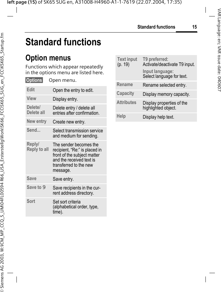 &copy; Siemens AG 2003, W:\ICM_MP_CCQ_S_UM\04FL00594 R66_USA_Ersterstellg\Work\SK66_FCC\SK65_SUG_en_FCC\KSK65_Startup.fm15Standard functionsVAR Language: en; VAR issue date: 040607left page (15) of SK65 SUG en, A31008-H4960-A1-1-7619 (22.07.2004, 17:35)Standard functionsOption menusFunctions which appear repeatedly in the options menu are listed here.&sect;Options&sect; Open menu.Edit Open the entry to edit.View Display entry.Delete/Delete all Delete entry / delete all entries after confirmation.New entry Create new entry.Send... Select transmission service and medium for sending.Reply/Reply to all The sender becomes the recipient, &ldquo;Re:&rdquo; is placed in front of the subject matter and the received text is transferred to the new message.Save Save entry.Save to 9Save recipients in the cur-rent address directory.Sort Set sort criteria(alphabetical order, type, time).Text input (p. 19)T9 preferred: Activate/deactivate T9 input.Input language: Select language for text.Rename Rename selected entry.Capacity Display memory capacity.Attributes Display properties of the highlighted object.Help Display help text.
