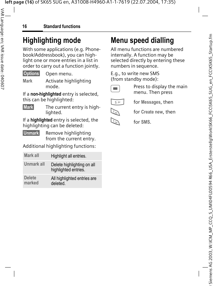 &copy; Siemens AG 2003, W:\ICM_MP_CCQ_S_UM\04FL00594 R66_USA_Ersterstellg\Work\SK66_FCC\SK65_SUG_en_FCC\KSK65_Startup.fmStandard functions16VAR Language: en; VAR issue date: 040607left page (16) of SK65 SUG en, A31008-H4960-A1-1-7619 (22.07.2004, 17:35)Highlighting modeWith some applications (e.g. Phone-book/Addressbook), you can high-light one or more entries in a list in order to carry out a function jointly. &sect;Options&sect; Open menu.Mark Activate highlighting mode. If a non-highlighted entry is selected, this can be highlighted:&sect;Mark&sect; The current entry is high-lighted.If a highlighted entry is selected, the highlighting can be deleted:&sect;Unmark&sect; Remove highlighting from the current entry.Additional highlighting functions:Menu speed diallingAll menu functions are numbered internally. A function may be selected directly by entering these numbers in sequence.E.g., to write new SMS (from standby mode):CPress to display the main menu. Then press5for Messages, then 1for Create new, then1for SMS.Mark all Highlight all entries.Unmark all Delete highlighting on all highlighted entries.Delete marked All highlighted entries are deleted.