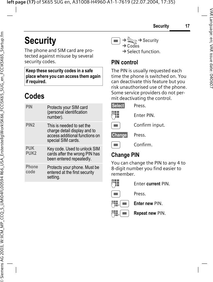 &copy; Siemens AG 2003, W:\ICM_MP_CCQ_S_UM\04FL00594 R66_USA_Ersterstellg\Work\SK66_FCC\SK65_SUG_en_FCC\KSK65_Startup.fm17SecurityVAR Language: en; VAR issue date: 040607left page (17) of SK65 SUG en, A31008-H4960-A1-1-7619 (22.07.2004, 17:35)SecurityThe phone and SIM card are pro-tected against misuse by several security codes.CodesC&cent;T&cent;Security&cent;Codes&cent;Select function. PIN controlThe PIN is usually requested each time the phone is switched on. You can deactivate this feature but you risk unauthorised use of the phone. Some service providers do not per-mit deactivating the control.&sect;Select&sect; Press.JEnter PIN.CConfirm input.&sect;Change&sect; Press.CConfirm.Change PINYou can change the PIN to any 4 to 8-digit number you find easier to remember.JEnter current PIN.CPress.J,CEnter new PIN.J,CRepeat new PIN.Keep these security codes in a safe place where you can access them again if required.PIN Protects your SIM card (personal identification number).PIN2 This is needed to set the charge detail display and to access additional functions on special SIM cards.PUKPUK2 Key code. Used to unlock SIM cards after the wrong PIN has been entered repeatedly.Phone code Protects your phone. Must be entered at the first security setting.