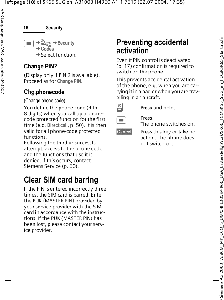 &copy; Siemens AG 2003, W:\ICM_MP_CCQ_S_UM\04FL00594 R66_USA_Ersterstellg\Work\SK66_FCC\SK65_SUG_en_FCC\KSK65_Startup.fmSecurity18VAR Language: en; VAR issue date: 040607left page (18) of SK65 SUG en, A31008-H4960-A1-1-7619 (22.07.2004, 17:35)C&cent;T&cent;Security&cent;Codes&cent;Select function.Change PIN2(Display only if PIN 2 is available). Proceed as for Change PIN.Chg.phonecode(Change phone code)You define the phone code (4 to 8 digits) when you call up a phone-code protected function for the first time (e.g. Direct call, p. 50). It is then valid for all phone-code protected functions. Following the third unsuccessful attempt, access to the phone code and the functions that use it is denied. If this occurs, contact Siemens Service (p. 60).Clear SIM card barringIf the PIN is entered incorrectly three times, the SIM card is barred. Enter the PUK (MASTER PIN) provided by your service provider with the SIM card in accordance with the instruc-tions. If the PUK (MASTER PIN) has been lost, please contact your serv-ice provider.Preventing accidental activationEven if PIN control is deactivated (p. 17) confirmation is required to switch on the phone.This prevents accidental activation of the phone, e.g. when you are car-rying it in a bag or when you are trav-elling in an aircraft.BPress and hold. CPress. The phone switches on.&sect;Cancel&sect; Press this key or take no action. The phone does not switch on.