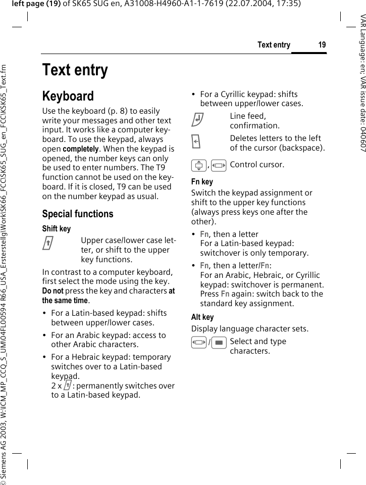 &copy; Siemens AG 2003, W:\ICM_MP_CCQ_S_UM\04FL00594 R66_USA_Ersterstellg\Work\SK66_FCC\SK65_SUG_en_FCC\KSK65_Text.fm19Text entryVAR Language: en; VAR issue date: 040607left page (19) of SK65 SUG en, A31008-H4960-A1-1-7619 (22.07.2004, 17:35)Text entryKeyboardUse the keyboard (p. 8) to easily write your messages and other text input. It works like a computer key-board. To use the keypad, always open completely. When the keypad is opened, the number keys can only be used to enter numbers. The T9 function cannot be used on the key-board. If it is closed, T9 can be used on the number keypad as usual.Special functionsShift keyjUpper case/lower case let-ter, or shift to the upper key functions.In contrast to a computer keyboard, first select the mode using the key. Do not press the key and characters at the same time.&bull; For a Latin-based keypad: shifts between upper/lower cases.&bull; For an Arabic keypad: access to other Arabic characters.&bull; For a Hebraic keypad: temporary switches over to a Latin-based keypad.2 x j: permanently switches over to a Latin-based keypad.&bull; For a Cyrillic keypad: shifts between upper/lower cases.kLine feed, confirmation.lDeletes letters to the left of the cursor (backspace).I,FControl cursor.Fn keySwitch the keypad assignment or shift to the upper key functions (always press keys one after the other).&bull;Fn, then a letterFor a Latin-based keypad: switchover is only temporary.&bull;Fn, then a letter/Fn: For an Arabic, Hebraic, or Cyrillic keypad: switchover is permanent.Press Fn again: switch back to the standard key assignment.Alt keyDisplay language character sets.F/CSelect and type characters. 