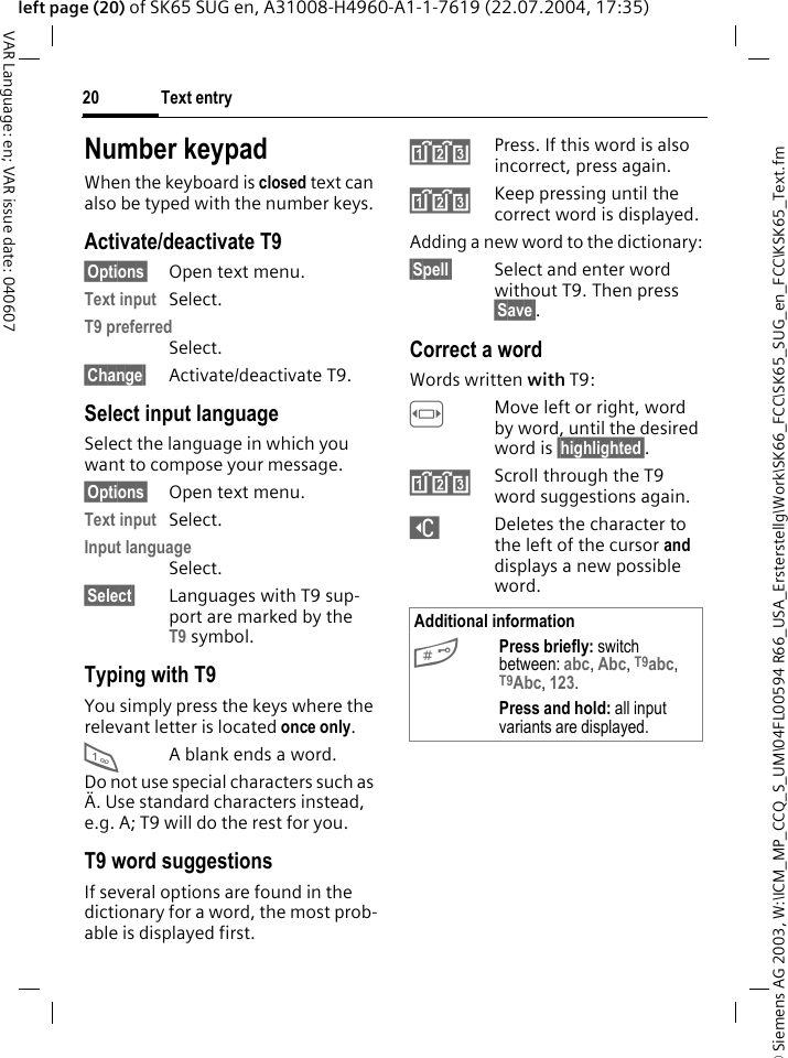 &copy; Siemens AG 2003, W:\ICM_MP_CCQ_S_UM\04FL00594 R66_USA_Ersterstellg\Work\SK66_FCC\SK65_SUG_en_FCC\KSK65_Text.fmText entry20VAR Language: en; VAR issue date: 040607left page (20) of SK65 SUG en, A31008-H4960-A1-1-7619 (22.07.2004, 17:35)Number keypadWhen the keyboard is closed text can also be typed with the number keys.Activate/deactivate T9&sect;Options&sect; Open text menu.Text input Select.T9 preferredSelect.&sect;Change&sect; Activate/deactivate T9.Select input languageSelect the language in which you want to compose your message.&sect;Options&sect; Open text menu.Text input Select.Input languageSelect.&sect;Select&sect; Languages with T9 sup-port are marked by the T9 symbol. Typing with T9You simply press the keys where the relevant letter is located once only. 1A blank ends a word.Do not use special characters such as &Auml;. Use standard characters instead, e.g. A; T9 will do the rest for you.T9 word suggestionsIf several options are found in the dictionary for a word, the most prob-able is displayed first. ^Press. If this word is also incorrect, press again.^Keep pressing until the correct word is displayed.Adding a new word to the dictionary:&sect;Spell&sect; Select and enter word without T9. Then press &sect;Save&sect;.Correct a wordWords written with T9:FMove left or right, word by word, until the desired word is &sect;highlighted&sect;.^Scroll through the T9 word suggestions again.]Deletes the character to the left of the cursor and displays a new possible word.Additional information#Press briefly: switch between: abc, Abc, T9abc, T9Abc, 123. Press and hold: all input variants are displayed.