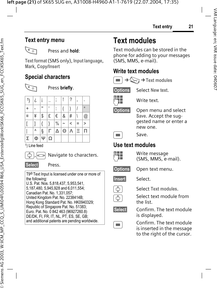 &copy; Siemens AG 2003, W:\ICM_MP_CCQ_S_UM\04FL00594 R66_USA_Ersterstellg\Work\SK66_FCC\SK65_SUG_en_FCC\KSK65_Text.fm21Text entryVAR Language: en; VAR issue date: 040607left page (21) of SK65 SUG en, A31008-H4960-A1-1-7619 (22.07.2004, 17:35)Text entry menu*Press and hold:Text format (SMS only), Input language, Mark, Copy/Insert Special characters*Press briefly.1) Line feedI,FNavigate to characters.&sect;Select&sect; Press.Text modulesText modules can be stored in the phone for adding to your messages (SMS, MMS, e-mail). Write text modulesC&cent;M&cent;Text modules&sect;Options&sect; Select New text.JWrite text.&sect;Options&sect; Open menu and select Save. Accept the sug-gested name or enter a new one.CSave.Use text modulesJWrite message (SMS, MMS, e-mail).&sect;Options&sect; Open text menu.&sect;Insert&sect; Select.ISelect Text modules. ISelect text module from the list.&sect;Select&sect; Confirm. The text module is displayed.CConfirm. The text module is inserted in the message to the right of the cursor.1)&iquest;&iexcl;_;!?,.+-"&rsquo;:()/*&curren; &yen;$&pound;&euro;&amp;#\ @[ ]{}%~<=>|^&sect;&Gamma; ∆ &Theta; &Lambda; &Xi; &Pi; &Sigma; &Phi; &Psi; Ω T9&reg; Text Input is licensed under one or more of the following:U.S. Pat. Nos. 5,818,437, 5,953,541, 5,187,480, 5,945,928 and 6,011,554;Canadian Pat. No. 1,331,057;United Kingdom Pat. No. 2238414B;Hong Kong Standard Pat. No. HK0940329; Republic of Singapore Pat. No. 51383;Euro. Pat. No. 0 842 463 (96927260.8)DE/DK, FI, FR, IT, NL, PT, ES, SE, GB;and additional patents are pending worldwide.