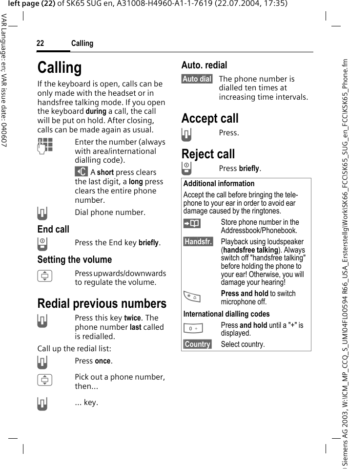 &copy; Siemens AG 2003, W:\ICM_MP_CCQ_S_UM\04FL00594 R66_USA_Ersterstellg\Work\SK66_FCC\SK65_SUG_en_FCC\KSK65_Phone.fmCalling22VAR Language: en; VAR issue date: 040607left page (22) of SK65 SUG en, A31008-H4960-A1-1-7619 (22.07.2004, 17:35)CallingIf the keyboard is open, calls can be only made with the headset or in handsfree talking mode. If you open the keyboard during a call, the call will be put on hold. After closing, calls can be made again as usual.JEnter the number (always with area/international dialling code). ] A short press clears the last digit, a long press clears the entire phone number.ADial phone number.End callBPress the End key briefly. Setting the volumeIPress upwards/downwards to regulate the volume. Redial previous numbersAPress this key twice. The phone number last called is redialled.Call up the redial list:APress once.IPick out a phone number, then&hellip;A... key.Auto. redial&sect;Auto dial&sect; The phone number is dialled ten times at increasing time intervals. Accept callAPress.Reject callBPress briefly. Additional informationAccept the call before bringing the tele-phone to your ear in order to avoid ear damage caused by the ringtones.&ETH;Store phone number in the Addressbook/Phonebook.&sect;Handsfr.&sect; Playback using loudspeaker (handsfree talking). Always switch off "handsfree talking" before holding the phone to your ear! Otherwise, you will damage your hearing!*Press and hold to switch microphone off.International dialling codes0Press and hold until a "+" is displayed.&sect;Country&sect; Select country.