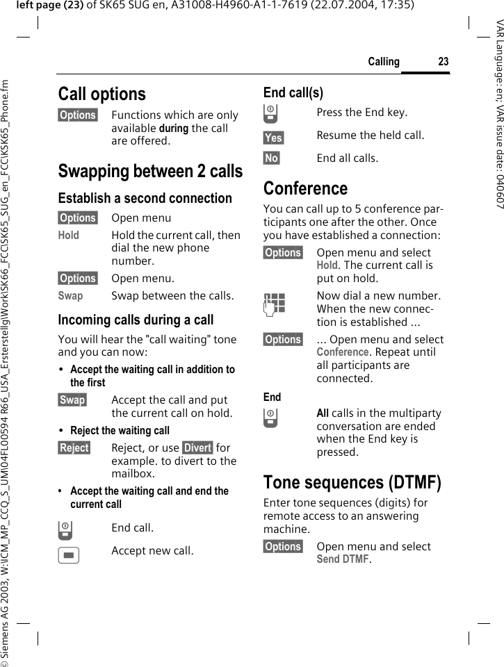 &copy; Siemens AG 2003, W:\ICM_MP_CCQ_S_UM\04FL00594 R66_USA_Ersterstellg\Work\SK66_FCC\SK65_SUG_en_FCC\KSK65_Phone.fm23CallingVAR Language: en; VAR issue date: 040607left page (23) of SK65 SUG en, A31008-H4960-A1-1-7619 (22.07.2004, 17:35)Call options&sect;Options&sect; Functions which are only available during the call are offered.Swapping between 2 callsEstablish a second connection&sect;Options&sect; Open menuHold Hold the current call, then dial the new phone number. &sect;Options&sect; Open menu.Swap Swap between the calls.Incoming calls during a callYou will hear the "call waiting" tone and you can now:&bull;Accept the waiting call in addition to the first &sect;Swap&sect; Accept the call and put the current call on hold. &bull;Reject the waiting call &sect;Reject&sect; Reject, or use &sect;Divert&sect; for example. to divert to the mailbox.&bull; Accept the waiting call and end the current callBEnd call.CAccept new call.End call(s)BPress the End key. &sect;Yes&sect; Resume the held call.&sect;No&sect; End all calls.ConferenceYou can call up to 5 conference par-ticipants one after the other. Once you have established a connection: &sect;Options&sect; Open menu and select Hold. The current call is put on hold.JNow dial a new number. When the new connec-tion is established ...&sect;Options&sect; ... Open menu and select Conference. Repeat until all participants are connected.EndBAll calls in the multiparty conversation are ended when the End key is pressed. Tone sequences (DTMF)Enter tone sequences (digits) for remote access to an answering machine. &sect;Options&sect; Open menu and select Send DTMF.
