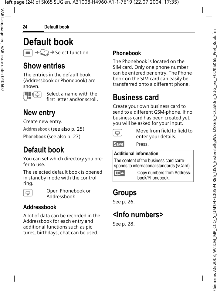 &copy; Siemens AG 2003, W:\ICM_MP_CCQ_S_UM\04FL00594 R66_USA_Ersterstellg\Work\SK66_FCC\SK65_SUG_en_FCC\KSK65_Pref_Book.fmDefault book24VAR Language: en; VAR issue date: 040607left page (24) of SK65 SUG en, A31008-H4960-A1-1-7619 (22.07.2004, 17:35)Default bookC&cent;L&cent;Select function. Show entriesThe entries in the default book (Addressbook or Phonebook) are shown.J/ISelect a name with the first letter and/or scroll. New entryCreate new entry.Addressbook (see also p. 25)Phonebook (see also p. 27) Default bookYou can set which directory you pre-fer to use. The selected default book is opened in standby mode with the control ring.HOpen Phonebook or AddressbookAddressbookA lot of data can be recorded in the Addressbook for each entry and additional functions such as pic-tures, birthdays, chat can be used.PhonebookThe Phonebook is located on the SIM card. Only one phone number can be entered per entry. The Phone-book on the SIM card can easily be transferred onto a different phone.Business cardCreate your own business card to send to a different GSM-phone. If no business card has been created yet, you will be asked for your input.HMove from field to field to enter your details. &sect;Save&sect; Press.GroupsSee p. 26.<Info numbers>See p. 28.Additional informationThe content of the business card corre-sponds to international standards (vCard).&Iuml;Copy numbers from Address-book/Phonebook.