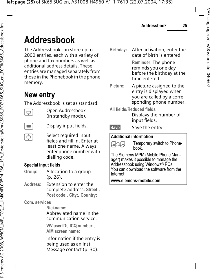 &copy; Siemens AG 2003, W:\ICM_MP_CCQ_S_UM\04FL00594 R66_USA_Ersterstellg\Work\SK66_FCC\SK65_SUG_en_FCC\KSK65_Adressbook.fm25AddressbookVAR Language: en; VAR issue date: 040607left page (25) of SK65 SUG en, A31008-H4960-A1-1-7619 (22.07.2004, 17:35)AddressbookThe Addressbook can store up to 2000 entries, each with a variety of phone and fax numbers as well as additional address details. These entries are managed separately from those in the Phonebook in the phone memory. New entryThe Addressbook is set as standard:HOpen Addressbook (in standby mode).CDisplay input fields.ISelect required input fields and fill in. Enter at least one name. Always enter phone number with dialling code. Special input fieldsGroup: Allocation to a group (p. 26).Address: Extension to enter the complete address: Street:, Post code:, City:, Country: Com. servicesNickname:Abbreviated name in the communication service.WV user ID:, ICQ number:, AIM screen name: Information if the entry is being used as an Inst. Message contact (p. 30).Birthday: After activation, enter the date of birth is entered.Reminder: The phone reminds you one day before the birthday at the time entered.Picture: A picture assigned to the entry is displayed when you are called by a corre-sponding phone number.All fields/Reduced fieldsDisplays the number of input fields.&sect;Save&sect; Save the entry.Additional information&Icirc;Temporary switch to Phone-book.The Siemens MPM (Mobile Phone Man-ager) makes it possible to manage the Addressbook using Windows&reg; PCs. You can download the software from the Internet:www.siemens-mobile.com 