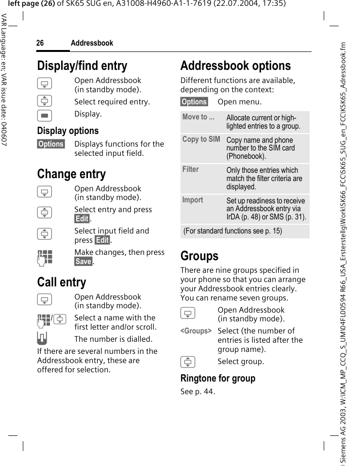 &copy; Siemens AG 2003, W:\ICM_MP_CCQ_S_UM\04FL00594 R66_USA_Ersterstellg\Work\SK66_FCC\SK65_SUG_en_FCC\KSK65_Adressbook.fmAddressbook26VAR Language: en; VAR issue date: 040607left page (26) of SK65 SUG en, A31008-H4960-A1-1-7619 (22.07.2004, 17:35)Display/find entryHOpen Addressbook (in standby mode).ISelect required entry.CDisplay.Display options&sect;Options&sect; Displays functions for the selected input field.Change entryHOpen Addressbook (in standby mode).ISelect entry and press &sect;Edit&sect;.ISelect input field and press &sect;Edit&sect;. JMake changes, then press &sect;Save&sect;.Call entryHOpen Addressbook (in standby mode).J/ISelect a name with the first letter and/or scroll. AThe number is dialled.If there are several numbers in the Addressbook entry, these are offered for selection.Addressbook optionsDifferent functions are available, depending on the context: &sect;Options&sect; Open menu. GroupsThere are nine groups specified in your phone so that you can arrange your Addressbook entries clearly. You can rename seven groups.HOpen Addressbook (in standby mode).<Groups> Select (the number of entries is listed after the group name). ISelect group. Ringtone for groupSee p. 44.Move to ... Allocate current or high-lighted entries to a group.Copy to SIM Copy name and phone number to the SIM card (Phonebook).Filter Only those entries which match the filter criteria are displayed.Import Set up readiness to receive an Addressbook entry via IrDA (p. 48) or SMS (p. 31).(For standard functions see p. 15)