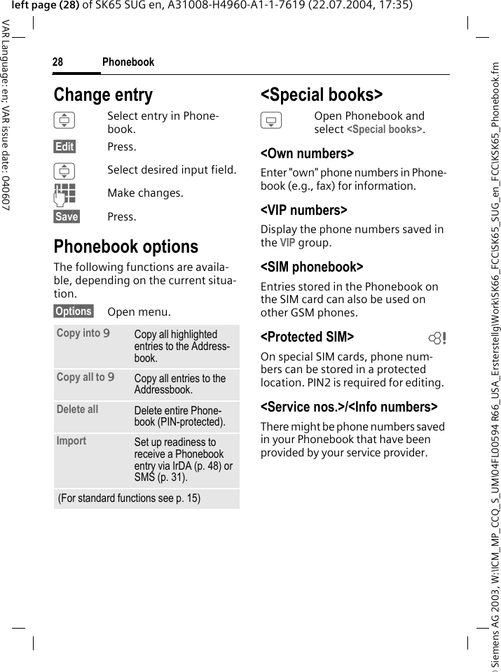 &copy; Siemens AG 2003, W:\ICM_MP_CCQ_S_UM\04FL00594 R66_USA_Ersterstellg\Work\SK66_FCC\SK65_SUG_en_FCC\KSK65_Phonebook.fmPhonebook28VAR Language: en; VAR issue date: 040607left page (28) of SK65 SUG en, A31008-H4960-A1-1-7619 (22.07.2004, 17:35)Change entryISelect entry in Phone-book.&sect;Edit&sect; Press.ISelect desired input field.JMake changes.&sect;Save&sect; Press.Phonebook optionsThe following functions are availa-ble, depending on the current situa-tion. &sect;Options&sect; Open menu.<Special books>HOpen Phonebook and select <Special books>.<Own numbers>Enter "own" phone numbers in Phone-book (e.g., fax) for information. <VIP numbers>Display the phone numbers saved in the VIP group.<SIM phonebook> Entries stored in the Phonebook on the SIM card can also be used on other GSM phones.<Protected SIM>  bOn special SIM cards, phone num-bers can be stored in a protected location. PIN2 is required for editing. <Service nos.>/<Info numbers>There might be phone numbers saved in your Phonebook that have been provided by your service provider.Copy into 9Copy all highlighted entries to the Address-book.Copy all to 9Copy all entries to the Addressbook.Delete all Delete entire Phone-book (PIN-protected).Import Set up readiness to receive a Phonebook entry via IrDA (p. 48) or SMS (p. 31).(For standard functions see p. 15)