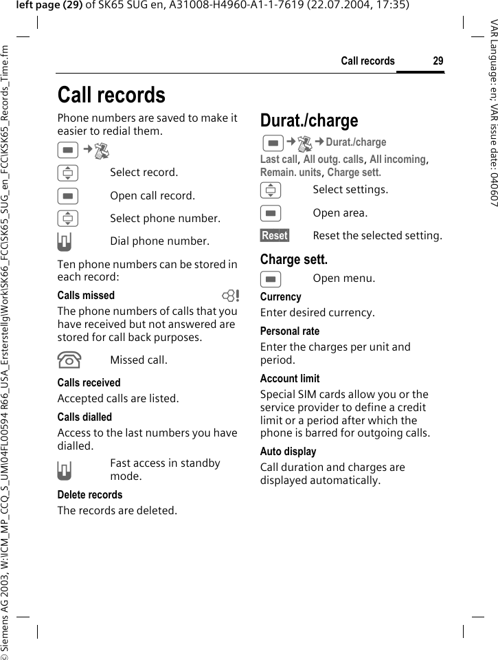 &copy; Siemens AG 2003, W:\ICM_MP_CCQ_S_UM\04FL00594 R66_USA_Ersterstellg\Work\SK66_FCC\SK65_SUG_en_FCC\KSK65_Records_Time.fm29Call recordsVAR Language: en; VAR issue date: 040607left page (29) of SK65 SUG en, A31008-H4960-A1-1-7619 (22.07.2004, 17:35)Call recordsPhone numbers are saved to make it easier to redial them.C&cent;P ISelect record.COpen call record.ISelect phone number.ADial phone number.Ten phone numbers can be stored in each record:Calls missed bThe phone numbers of calls that you have received but not answered are stored for call back purposes.&Acirc;Missed call.Calls receivedAccepted calls are listed. Calls dialledAccess to the last numbers you have dialled.AFast access in standby mode.Delete recordsThe records are deleted.Durat./charge C&cent;P&cent;Durat./chargeLast call, All outg. calls, All incoming, Remain. units, Charge sett. ISelect settings.COpen area.&sect;Reset&sect; Reset the selected setting.Charge sett.COpen menu.CurrencyEnter desired currency.Personal rateEnter the charges per unit and period.Account limitSpecial SIM cards allow you or the service provider to define a credit limit or a period after which the phone is barred for outgoing calls.Auto displayCall duration and charges are displayed automatically.