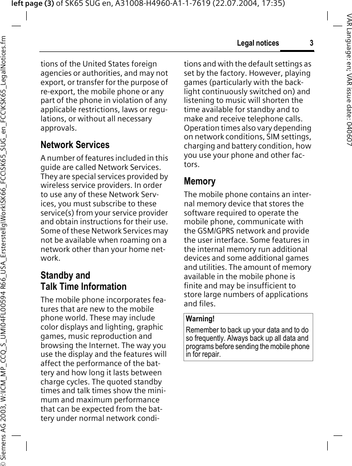&copy; Siemens AG 2003, W:\ICM_MP_CCQ_S_UM\04FL00594 R66_USA_Ersterstellg\Work\SK66_FCC\SK65_SUG_en_FCC\KSK65_LegalNotices.fm3Legal noticesVAR Language: en; VAR issue date: 040607left page (3) of SK65 SUG en, A31008-H4960-A1-1-7619 (22.07.2004, 17:35)tions of the United States foreign agencies or authorities, and may not export, or transfer for the purpose of re-export, the mobile phone or any part of the phone in violation of any applicable restrictions, laws or regu-lations, or without all necessary approvals.Network ServicesA number of features included in this guide are called Network Services. They are special services provided by wireless service providers. In order to use any of these Network Serv-ices, you must subscribe to these service(s) from your service provider and obtain instructions for their use. Some of these Network Services may not be available when roaming on a network other than your home net-work.Standby andTalk Time InformationThe mobile phone incorporates fea-tures that are new to the mobile phone world. These may include color displays and lighting, graphic games, music reproduction and browsing the Internet. The way you use the display and the features will affect the performance of the bat-tery and how long it lasts between charge cycles. The quoted standby times and talk times show the mini-mum and maximum performance that can be expected from the bat-tery under normal network condi-tions and with the default settings as set by the factory. However, playing games (particularly with the back-light continuously switched on) and listening to music will shorten the time available for standby and to make and receive telephone calls. Operation times also vary depending on network conditions, SIM settings, charging and battery condition, how you use your phone and other fac-tors. MemoryThe mobile phone contains an inter-nal memory device that stores the software required to operate the mobile phone, communicate with the GSM/GPRS network and provide the user interface. Some features in the internal memory run additional devices and some additional games and utilities. The amount of memory available in the mobile phone is finite and may be insufficient to store large numbers of applications and files. Warning!Remember to back up your data and to do so frequently. Always back up all data and programs before sending the mobile phone in for repair.