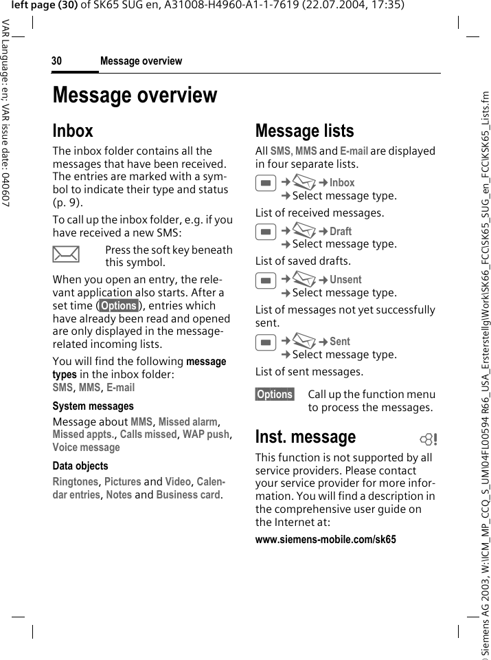 &copy; Siemens AG 2003, W:\ICM_MP_CCQ_S_UM\04FL00594 R66_USA_Ersterstellg\Work\SK66_FCC\SK65_SUG_en_FCC\KSK65_Lists.fmMessage overview30VAR Language: en; VAR issue date: 040607left page (30) of SK65 SUG en, A31008-H4960-A1-1-7619 (22.07.2004, 17:35)Message overviewInboxThe inbox folder contains all the messages that have been received. The entries are marked with a sym-bol to indicate their type and status (p. 9).To call up the inbox folder, e.g. if you have received a new SMS:pPress the soft key beneath this symbol.When you open an entry, the rele-vant application also starts. After a set time (&sect;Options&sect;), entries which have already been read and opened are only displayed in the message-related incoming lists.You will find the following message types in the inbox folder:SMS, MMS, E-mail System messagesMessage about MMS, Missed alarm, Missed appts., Calls missed, WAP push, Voice message Data objectsRingtones, Pictures and Video, Calen-dar entries, Notes and Business card. Message listsAll SMS, MMS and E-mail are displayed in four separate lists.C&cent;M&cent;Inbox&cent;Select message type.List of received messages. C&cent;M&cent;Draft&cent;Select message type.List of saved drafts.C&cent;M&cent;Unsent&cent;Select message type.List of messages not yet successfully sent.C&cent;M&cent;Sent&cent;Select message type.List of sent messages.&sect;Options&sect; Call up the function menu to process the messages.Inst. message bThis function is not supported by all service providers. Please contact your service provider for more infor-mation. You will find a description in the comprehensive user guide on the Internet at:www.siemens-mobile.com/sk65