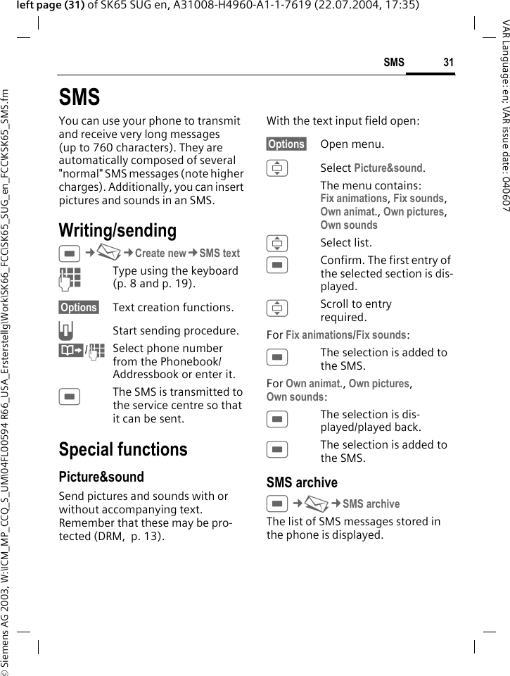 &copy; Siemens AG 2003, W:\ICM_MP_CCQ_S_UM\04FL00594 R66_USA_Ersterstellg\Work\SK66_FCC\SK65_SUG_en_FCC\KSK65_SMS.fm31SMSVAR Language: en; VAR issue date: 040607left page (31) of SK65 SUG en, A31008-H4960-A1-1-7619 (22.07.2004, 17:35)SMSYou can use your phone to transmit and receive very long messages (up to 760 characters). They are automatically composed of several "normal" SMS messages (note higher charges). Additionally, you can insert pictures and sounds in an SMS.Writing/sendingC&cent;M&cent;Create new&cent;SMS textJType using the keyboard (p. 8 and p. 19). &sect;Options&sect; Text creation functions.AStart sending procedure.&Iuml;/JSelect phone number from the Phonebook/Addressbook or enter it. CThe SMS is transmitted to the service centre so that it can be sent.Special functionsPicture&amp;soundSend pictures and sounds with or without accompanying text. Remember that these may be pro-tected (DRM,  p. 13).With the text input field open:&sect;Options&sect; Open menu.ISelect Picture&amp;sound. The menu contains:Fix animations, Fix sounds, Own animat., Own pictures, Own sounds ISelect list.CConfirm. The first entry of the selected section is dis-played.IScroll to entry required.For Fix animations/Fix sounds:CThe selection is added to the SMS.For Own animat., Own pictures, Own sounds:CThe selection is dis-played/played back.CThe selection is added to the SMS.SMS archiveC&cent;M&cent;SMS archiveThe list of SMS messages stored in the phone is displayed. 
