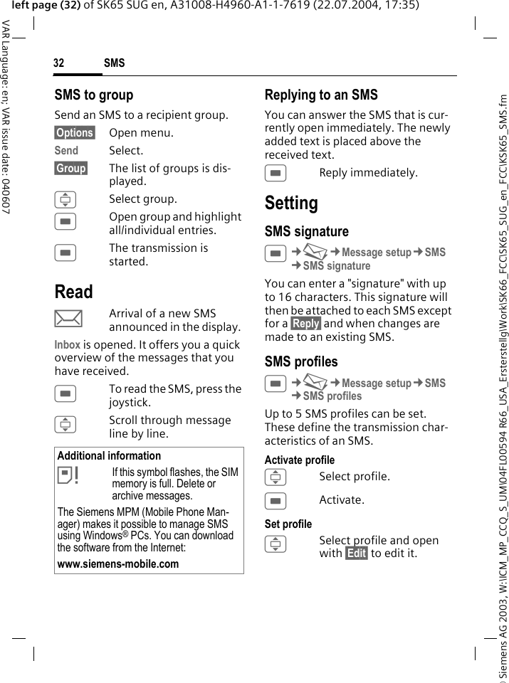 &copy; Siemens AG 2003, W:\ICM_MP_CCQ_S_UM\04FL00594 R66_USA_Ersterstellg\Work\SK66_FCC\SK65_SUG_en_FCC\KSK65_SMS.fmSMS32VAR Language: en; VAR issue date: 040607left page (32) of SK65 SUG en, A31008-H4960-A1-1-7619 (22.07.2004, 17:35)SMS to groupSend an SMS to a recipient group.&sect;Options&sect; Open menu.Send Select.&sect;Group&sect; The list of groups is dis-played.ISelect group.COpen group and highlight all/individual entries.CThe transmission is started.ReadpArrival of a new SMS announced in the display. Inbox is opened. It offers you a quick overview of the messages that you have received. CTo read the SMS, press the joystick.IScroll through message line by line.Replying to an SMSYou can answer the SMS that is cur-rently open immediately. The newly added text is placed above the received text.CReply immediately.SettingSMS signatureC&cent;M&cent;Message setup&cent;SMS &cent;SMS signatureYou can enter a "signature" with up to 16 characters. This signature will then be attached to each SMS except for a &sect;Reply&sect; and when changes are made to an existing SMS.SMS profilesC&cent;M&cent;Message setup&cent;SMS &cent;SMS profilesUp to 5 SMS profiles can be set. These define the transmission char-acteristics of an SMS. Activate profileISelect profile.CActivate.Set profileISelect profile and open with &sect;Edit&sect; to edit it.Additional information&atilde;If this symbol flashes, the SIM memory is full. Delete or archive messages.The Siemens MPM (Mobile Phone Man-ager) makes it possible to manage SMS using Windows&reg; PCs. You can download the software from the Internet:www.siemens-mobile.com 