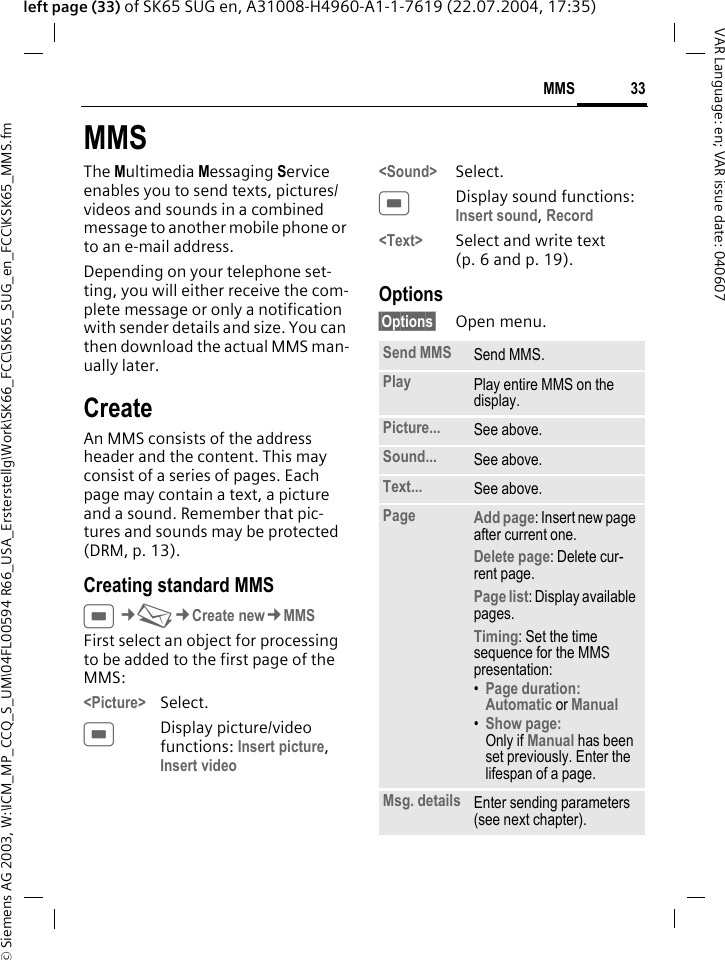 &copy; Siemens AG 2003, W:\ICM_MP_CCQ_S_UM\04FL00594 R66_USA_Ersterstellg\Work\SK66_FCC\SK65_SUG_en_FCC\KSK65_MMS.fm33MMSVAR Language: en; VAR issue date: 040607left page (33) of SK65 SUG en, A31008-H4960-A1-1-7619 (22.07.2004, 17:35)MMSThe Multimedia Messaging Service enables you to send texts, pictures/videos and sounds in a combined message to another mobile phone or to an e-mail address. Depending on your telephone set-ting, you will either receive the com-plete message or only a notification with sender details and size. You can then download the actual MMS man-ually later.CreateAn MMS consists of the address header and the content. This may consist of a series of pages. Each page may contain a text, a picture and a sound. Remember that pic-tures and sounds may be protected (DRM, p. 13).Creating standard MMSC&cent;M&cent;Create new&cent;MMSFirst select an object for processing to be added to the first page of the MMS:<Picture> Select.CDisplay picture/video functions: Insert picture, Insert video<Sound> Select.CDisplay sound functions: Insert sound, Record <Text> Select and write text (p. 6 and p. 19).Options&sect;Options&sect; Open menu.Send MMS Send MMS.Play Play entire MMS on the display.Picture... See above.Sound... See above.Text... See above.Page Add page: Insert new page after current one.Delete page: Delete cur-rent page.Page list: Display available pages.Timing: Set the time sequence for the MMS presentation:&bull;Page duration:Automatic or Manual &bull;Show page:Only if Manual has been set previously. Enter the lifespan of a page.Msg. details Enter sending parameters (see next chapter).
