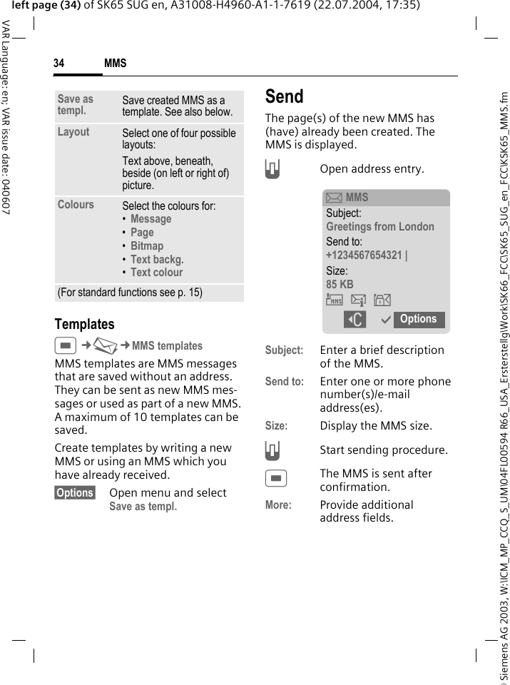 &copy; Siemens AG 2003, W:\ICM_MP_CCQ_S_UM\04FL00594 R66_USA_Ersterstellg\Work\SK66_FCC\SK65_SUG_en_FCC\KSK65_MMS.fmMMS34VAR Language: en; VAR issue date: 040607left page (34) of SK65 SUG en, A31008-H4960-A1-1-7619 (22.07.2004, 17:35)TemplatesC&cent;M&cent;MMS templatesMMS templates are MMS messages that are saved without an address. They can be sent as new MMS mes-sages or used as part of a new MMS. A maximum of 10 templates can be saved.Create templates by writing a new MMS or using an MMS which you have already received. &sect;Options&sect; Open menu and select Save as templ.SendThe page(s) of the new MMS has (have) already been created. The MMS is displayed.AOpen address entry.Subject: Enter a brief description of the MMS.Send to: Enter one or more phone number(s)/e-mail address(es). Size: Display the MMS size.AStart sending procedure. CThe MMS is sent after confirmation.More: Provide additional address fields.Save as templ. Save created MMS as a template. See also below.Layout Select one of four possible layouts:Text above, beneath, beside (on left or right of) picture.Colours Select the colours for:&bull;Message &bull;Page &bull;Bitmap &bull;Text backg. &bull;Text colour (For standard functions see p. 15)p MMSSubject:Greetings from LondonSend to:+1234567654321 |Size:85 KB&THORN;&szlig;&aacute; ]&igrave; Options