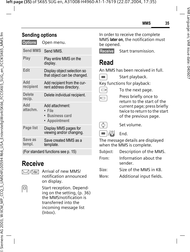 &copy; Siemens AG 2003, W:\ICM_MP_CCQ_S_UM\04FL00594 R66_USA_Ersterstellg\Work\SK66_FCC\SK65_SUG_en_FCC\KSK65_MMS.fm35MMSVAR Language: en; VAR issue date: 040607left page (35) of SK65 SUG en, A31008-H4960-A1-1-7619 (22.07.2004, 17:35)Sending options&sect;Options&sect; Open menu.Receivep/wArrival of new MMS/ notification announced on display.<Start reception. Depend-ing on the setting, (p. 36) the MMS/notification is transferred into the incoming message list (Inbox).In order to receive the complete MMS later on, the notification must be opened.&sect;Receive&sect; Start transmission.ReadAn MMS has been received in full.CStart playback.Key functions for playback:ETo the next page.DPress briefly once to return to the start of the current page; press briefly twice to return to the start of the previous page.ISet volume.C/BEnd.The message details are displayed when the MMS is complete.Subject: Description of the MMS.From: Information about the sender.Size: Size of the MMS in KB.More: Additional input fields.Send MMS Send MMS.Play Play entire MMS on the display.Edit Display object selection so that object can be changed.Add recipient Add recipient from the cur-rent address directory.Delete recip. Delete individual recipient.Add attachm. Add attachment:&bull;File &bull;Business card &bull;Appointment Page list Display MMS pages for viewing and/or changing.Save as templ. Save created MMS as a template.(For standard functions see p. 15)