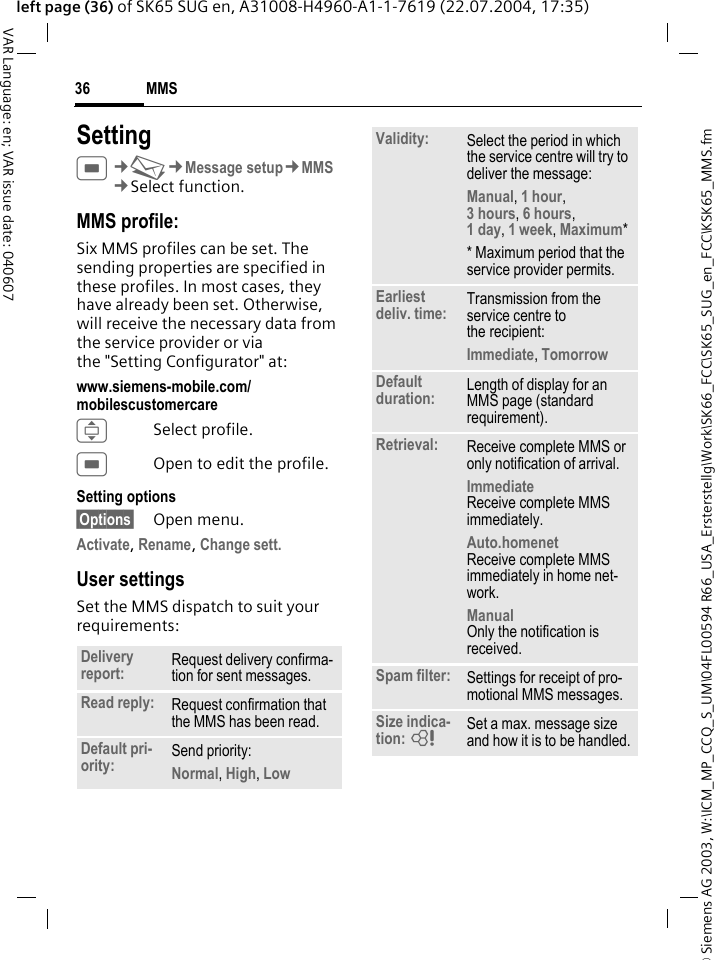 &copy; Siemens AG 2003, W:\ICM_MP_CCQ_S_UM\04FL00594 R66_USA_Ersterstellg\Work\SK66_FCC\SK65_SUG_en_FCC\KSK65_MMS.fmMMS36VAR Language: en; VAR issue date: 040607left page (36) of SK65 SUG en, A31008-H4960-A1-1-7619 (22.07.2004, 17:35)SettingC&cent;M&cent;Message setup&cent;MMS&cent;Select function.MMS profile:Six MMS profiles can be set. The sending properties are specified in these profiles. In most cases, they have already been set. Otherwise, will receive the necessary data from the service provider or via the "Setting Configurator" at:www.siemens-mobile.com/mobilescustomercare ISelect profile.COpen to edit the profile.Setting options&sect;Options&sect; Open menu.Activate, Rename, Change sett. User settingsSet the MMS dispatch to suit your requirements:Delivery report: Request delivery confirma-tion for sent messages.Read reply: Request confirmation that the MMS has been read.Default pri-ority: Send priority: Normal, High, Low Validity: Select the period in which the service centre will try to deliver the message:Manual, 1 hour,3 hours, 6 hours, 1 day, 1 week, Maximum* * Maximum period that the service provider permits.Earliest deliv. time: Transmission from the service centre to the recipient:Immediate, Tomorrow Default duration: Length of display for an MMS page (standard requirement).Retrieval: Receive complete MMS or only notification of arrival.Immediate Receive complete MMS immediately.Auto.homenet Receive complete MMS immediately in home net-work.Manual Only the notification is received.Spam filter: Settings for receipt of pro-motional MMS messages.Size indica-tion: = Set a max. message size and how it is to be handled.