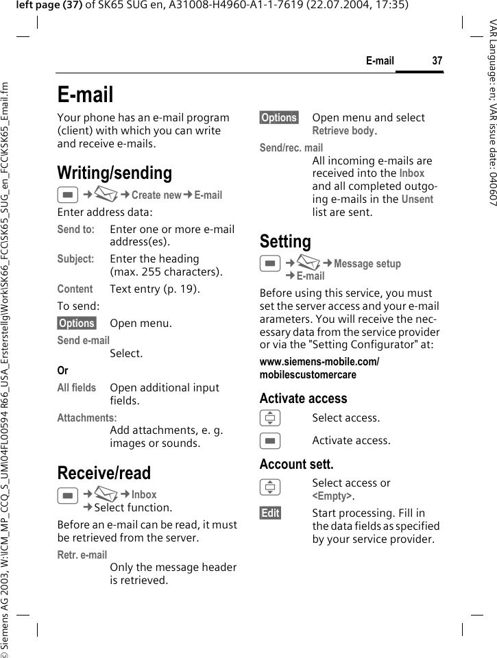 &copy; Siemens AG 2003, W:\ICM_MP_CCQ_S_UM\04FL00594 R66_USA_Ersterstellg\Work\SK66_FCC\SK65_SUG_en_FCC\KSK65_Email.fm37E-mailVAR Language: en; VAR issue date: 040607left page (37) of SK65 SUG en, A31008-H4960-A1-1-7619 (22.07.2004, 17:35)E-mailYour phone has an e-mail program (client) with which you can write and receive e-mails.Writing/sendingC&cent;M&cent;Create new&cent;E-mailEnter address data:Send to: Enter one or more e-mail address(es). Subject: Enter the heading (max. 255 characters).Content Text entry (p. 19). To send:&sect;Options&sect; Open menu.Send e-mailSelect.Or All fields Open additional input fields. Attachments:Add attachments, e. g. images or sounds.Receive/readC&cent;M&cent;Inbox&cent;Select function. Before an e-mail can be read, it must be retrieved from the server. Retr. e-mailOnly the message header is retrieved.&sect;Options&sect; Open menu and select Retrieve body.Send/rec. mailAll incoming e-mails are received into the Inbox and all completed outgo-ing e-mails in the Unsent list are sent. SettingC&cent;M&cent;Message setup&cent;E-mailBefore using this service, you must set the server access and your e-mail arameters. You will receive the nec-essary data from the service provider or via the "Setting Configurator" at:www.siemens-mobile.com/mobilescustomercare Activate accessISelect access.CActivate access.Account sett.I Select access or <Empty>.&sect;Edit&sect; Start processing. Fill in the data fields as specified by your service provider.