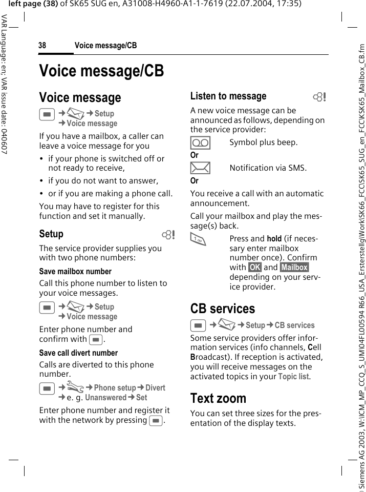 &copy; Siemens AG 2003, W:\ICM_MP_CCQ_S_UM\04FL00594 R66_USA_Ersterstellg\Work\SK66_FCC\SK65_SUG_en_FCC\KSK65_Mailbox_CB.fmVoice message/CB38VAR Language: en; VAR issue date: 040607left page (38) of SK65 SUG en, A31008-H4960-A1-1-7619 (22.07.2004, 17:35)Voice message/CBVoice messageC&cent;M&cent;Setup &cent;Voice messageIf you have a mailbox, a caller can leave a voice message for you&bull; if your phone is switched off or not ready to receive,&bull; if you do not want to answer,&bull; or if you are making a phone call.You may have to register for this function and set it manually. Setup bThe service provider supplies you with two phone numbers:Save mailbox numberCall this phone number to listen to your voice messages.C&cent;M&cent;Setup &cent;Voice messageEnter phone number and confirm with C.Save call divert numberCalls are diverted to this phone number. C&cent;T&cent;Phone setup&cent;Divert &cent;e. g. Unanswered&cent;SetEnter phone number and register it with the network by pressing C.Listen to message bA new voice message can be announced as follows, depending on the service provider:&Agrave;Symbol plus beep.Or pNotification via SMS.Or You receive a call with an automatic announcement.Call your mailbox and play the mes-sage(s) back.1Press and hold (if neces-sary enter mailbox number once). Confirm with &sect;OK&sect; and &sect;Mailbox&sect; depending on your serv-ice provider.CB servicesC&cent;M&cent;Setup&cent;CB servicesSome service providers offer infor-mation services (info channels, Cell Broadcast). If reception is activated, you will receive messages on the activated topics in your Topic list.Text zoomYou can set three sizes for the pres-entation of the display texts.