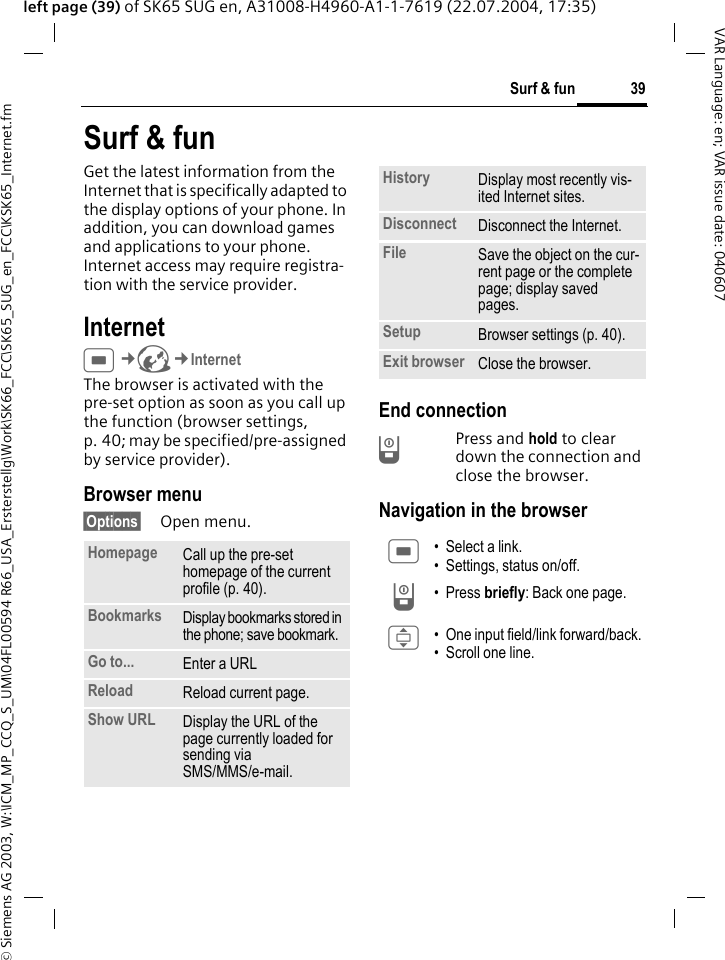 &copy; Siemens AG 2003, W:\ICM_MP_CCQ_S_UM\04FL00594 R66_USA_Ersterstellg\Work\SK66_FCC\SK65_SUG_en_FCC\KSK65_Internet.fm39Surf &amp; funVAR Language: en; VAR issue date: 040607left page (39) of SK65 SUG en, A31008-H4960-A1-1-7619 (22.07.2004, 17:35)Surf &amp; funGet the latest information from the Internet that is specifically adapted to the display options of your phone. In addition, you can download games and applications to your phone. Internet access may require registra-tion with the service provider.Internet C&cent;O&cent;InternetThe browser is activated with the pre-set option as soon as you call up the function (browser settings, p. 40; may be specified/pre-assigned by service provider).Browser menu&sect;Options&sect; Open menu.End connectionB Press and hold to clear down the connection and close the browser.Navigation in the browserHomepage Call up the pre-set homepage of the current profile (p. 40).Bookmarks Display bookmarks stored in the phone; save bookmark. Go to... Enter a URLReload Reload current page.Show URL Display the URL of the page currently loaded for sending via SMS/MMS/e-mail.History Display most recently vis-ited Internet sites.Disconnect Disconnect the Internet.File Save the object on the cur-rent page or the complete page; display saved pages.Setup Browser settings (p. 40).Exit browser Close the browser.C &bull; Select a link.&bull; Settings, status on/off.B &bull;Press briefly: Back one page.I &bull; One input field/link forward/back.&bull; Scroll one line.