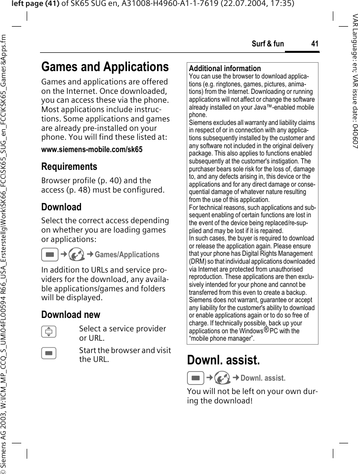 &copy; Siemens AG 2003, W:\ICM_MP_CCQ_S_UM\04FL00594 R66_USA_Ersterstellg\Work\SK66_FCC\SK65_SUG_en_FCC\KSK65_Games&amp;Apps.fm41Surf &amp; funVAR Language: en; VAR issue date: 040607left page (41) of SK65 SUG en, A31008-H4960-A1-1-7619 (22.07.2004, 17:35)Surf &amp; fun Games and ApplicationsGames and applications are offered on the Internet. Once downloaded, you can access these via the phone. Most applications include instruc-tions. Some applications and games are already pre-installed on your phone. You will find these listed at: www.siemens-mobile.com/sk65 RequirementsBrowser profile (p. 40) and the access (p. 48) must be configured.DownloadSelect the correct access depending on whether you are loading games or applications:C&cent;O&cent;Games/ApplicationsIn addition to URLs and service pro-viders for the download, any availa-ble applications/games and folders will be displayed.Download newISelect a service provider or URL.CStart the browser and visit the URL. Downl. assist.C&cent;O&cent;Downl. assist.You will not be left on your own dur-ing the download!Additional informationYou can use the browser to download applica-tions (e.g. ringtones, games, pictures, anima-tions) from the Internet. Downloading or running applications will not affect or change the software already installed on your Java&trade;-enabled mobile phone.Siemens excludes all warranty and liability claims in respect of or in connection with any applica-tions subsequently installed by the customer and any software not included in the original delivery package. This also applies to functions enabled subsequently at the customer's instigation. The purchaser bears sole risk for the loss of, damage to, and any defects arising in, this device or the applications and for any direct damage or conse-quential damage of whatever nature resulting from the use of this application.For technical reasons, such applications and sub-sequent enabling of certain functions are lost in the event of the device being replaced/re-sup-plied and may be lost if it is repaired. In such cases, the buyer is required to download or release the application again. Please ensure that your phone has Digital Rights Management (DRM) so that individual applications downloaded via Internet are protected from unauthorised reproduction. These applications are then exclu-sively intended for your phone and cannot be transferred from this even to create a backup. Siemens does not warrant, guarantee or accept any liability for the customer's ability to download or enable applications again or to do so free of charge. If technically possible, back up your applications on the Windows&reg; PC with the &ldquo;mobile phone manager&rdquo;.