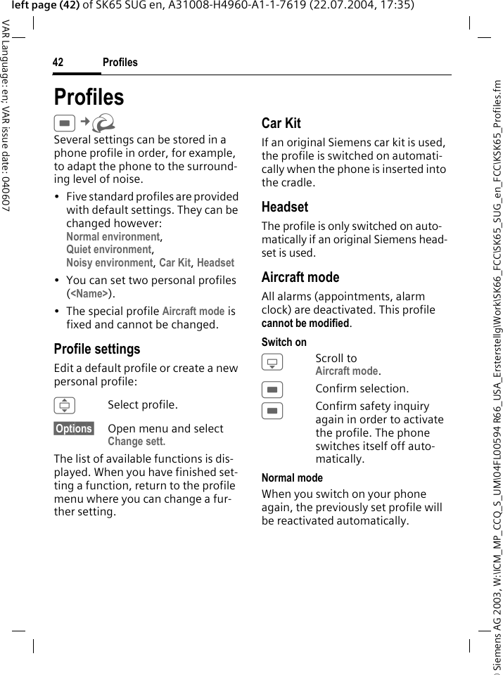 &copy; Siemens AG 2003, W:\ICM_MP_CCQ_S_UM\04FL00594 R66_USA_Ersterstellg\Work\SK66_FCC\SK65_SUG_en_FCC\KSK65_Profiles.fmProfiles42VAR Language: en; VAR issue date: 040607left page (42) of SK65 SUG en, A31008-H4960-A1-1-7619 (22.07.2004, 17:35)ProfilesC&cent;R Several settings can be stored in a phone profile in order, for example, to adapt the phone to the surround-ing level of noise.&bull; Five standard profiles are provided with default settings. They can be changed however: Normal environment, Quiet environment, Noisy environment, Car Kit, Headset &bull; You can set two personal profiles (<Name>).&bull; The special profile Aircraft mode is fixed and cannot be changed.Profile settingsEdit a default profile or create a new personal profile:ISelect profile.&sect;Options&sect; Open menu and select Change sett.The list of available functions is dis-played. When you have finished set-ting a function, return to the profile menu where you can change a fur-ther setting.Car KitIf an original Siemens car kit is used, the profile is switched on automati-cally when the phone is inserted into the cradle. HeadsetThe profile is only switched on auto-matically if an original Siemens head-set is used.Aircraft modeAll alarms (appointments, alarm clock) are deactivated. This profile cannot be modified. Switch onHScroll to Aircraft mode.CConfirm selection.CConfirm safety inquiry again in order to activate the profile. The phone switches itself off auto-matically.Normal modeWhen you switch on your phone again, the previously set profile will be reactivated automatically.
